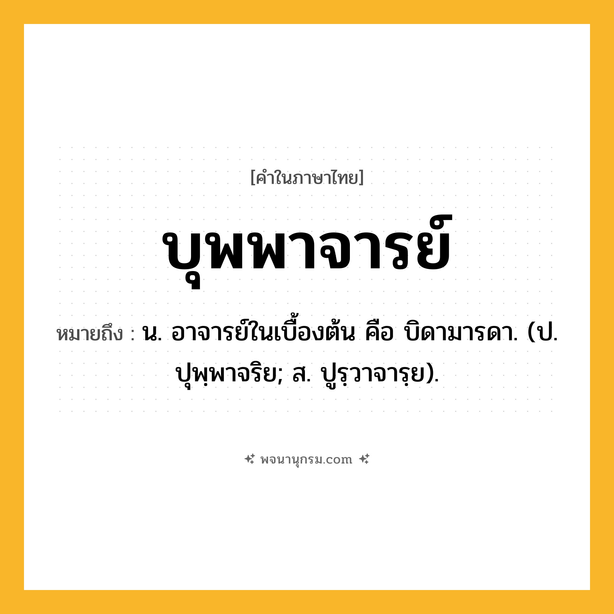 บุพพาจารย์ ความหมาย หมายถึงอะไร?, คำในภาษาไทย บุพพาจารย์ หมายถึง น. อาจารย์ในเบื้องต้น คือ บิดามารดา. (ป. ปุพฺพาจริย; ส. ปูรฺวาจารฺย).