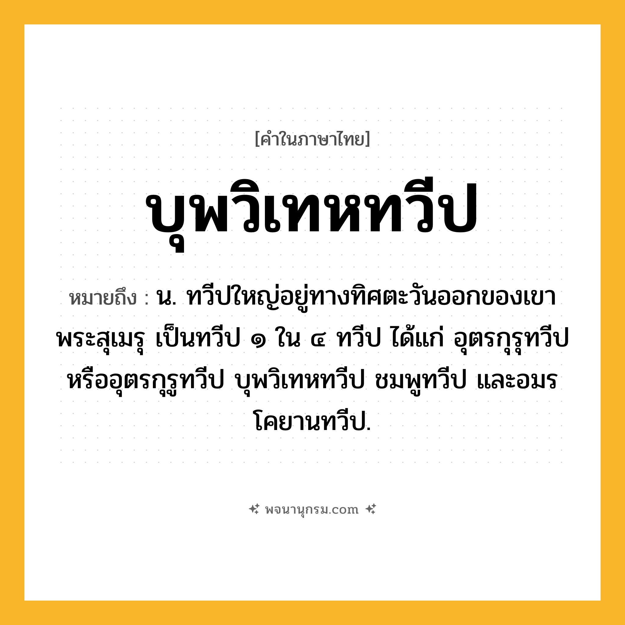 บุพวิเทหทวีป ความหมาย หมายถึงอะไร?, คำในภาษาไทย บุพวิเทหทวีป หมายถึง น. ทวีปใหญ่อยู่ทางทิศตะวันออกของเขาพระสุเมรุ เป็นทวีป ๑ ใน ๔ ทวีป ได้แก่ อุตรกุรุทวีปหรืออุตรกุรูทวีป บุพวิเทหทวีป ชมพูทวีป และอมรโคยานทวีป.