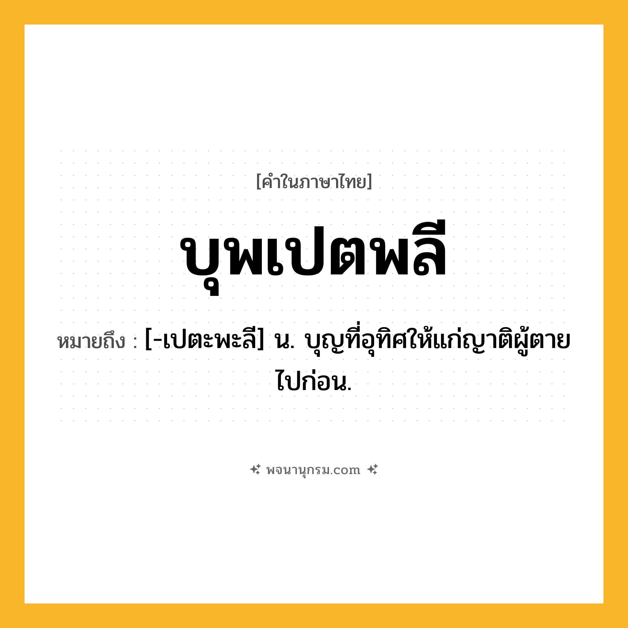 บุพเปตพลี ความหมาย หมายถึงอะไร?, คำในภาษาไทย บุพเปตพลี หมายถึง [-เปตะพะลี] น. บุญที่อุทิศให้แก่ญาติผู้ตายไปก่อน.