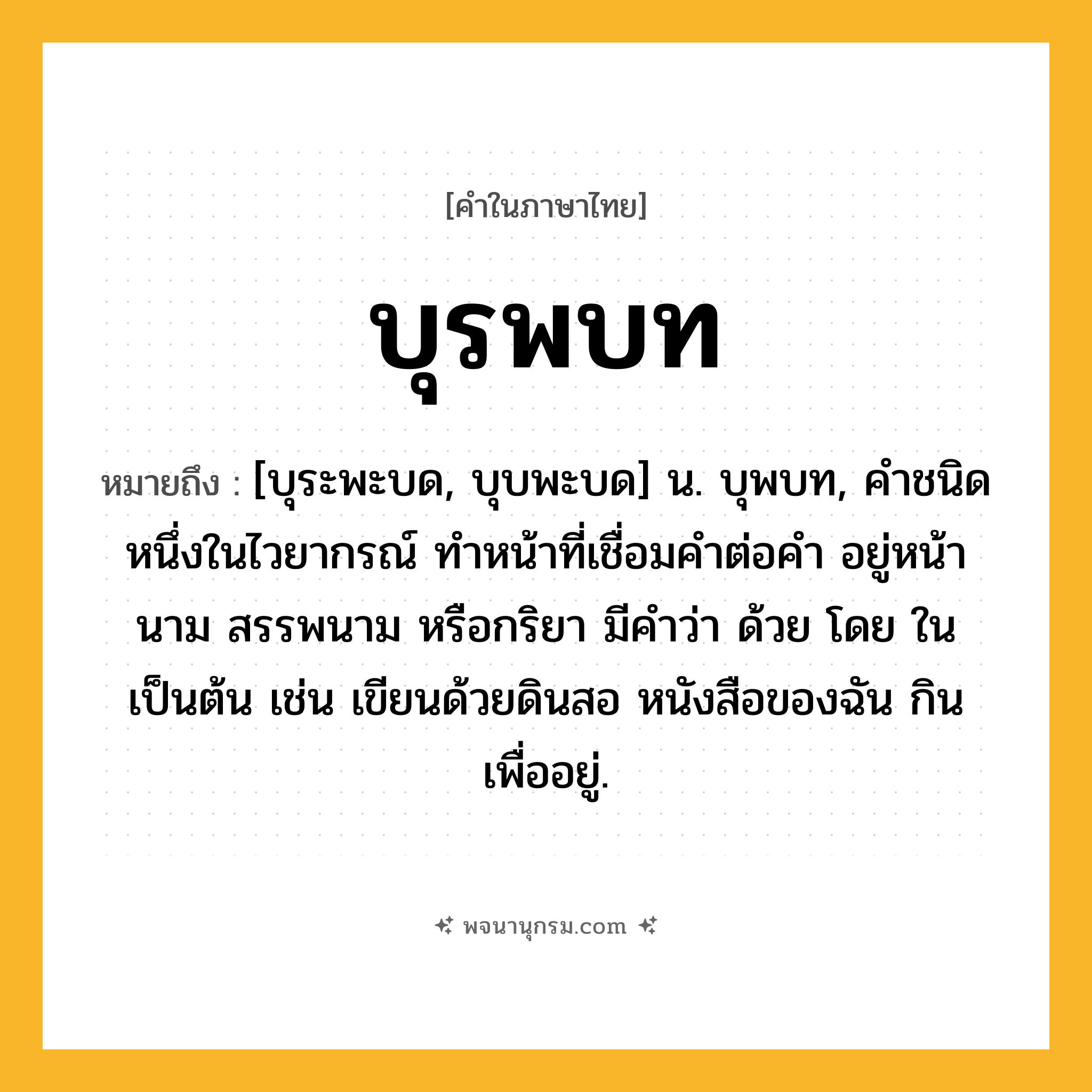 บุรพบท ความหมาย หมายถึงอะไร?, คำในภาษาไทย บุรพบท หมายถึง [บุระพะบด, บุบพะบด] น. บุพบท, คําชนิดหนึ่งในไวยากรณ์ ทําหน้าที่เชื่อมคําต่อคํา อยู่หน้านาม สรรพนาม หรือกริยา มีคําว่า ด้วย โดย ใน เป็นต้น เช่น เขียนด้วยดินสอ หนังสือของฉัน กินเพื่ออยู่.