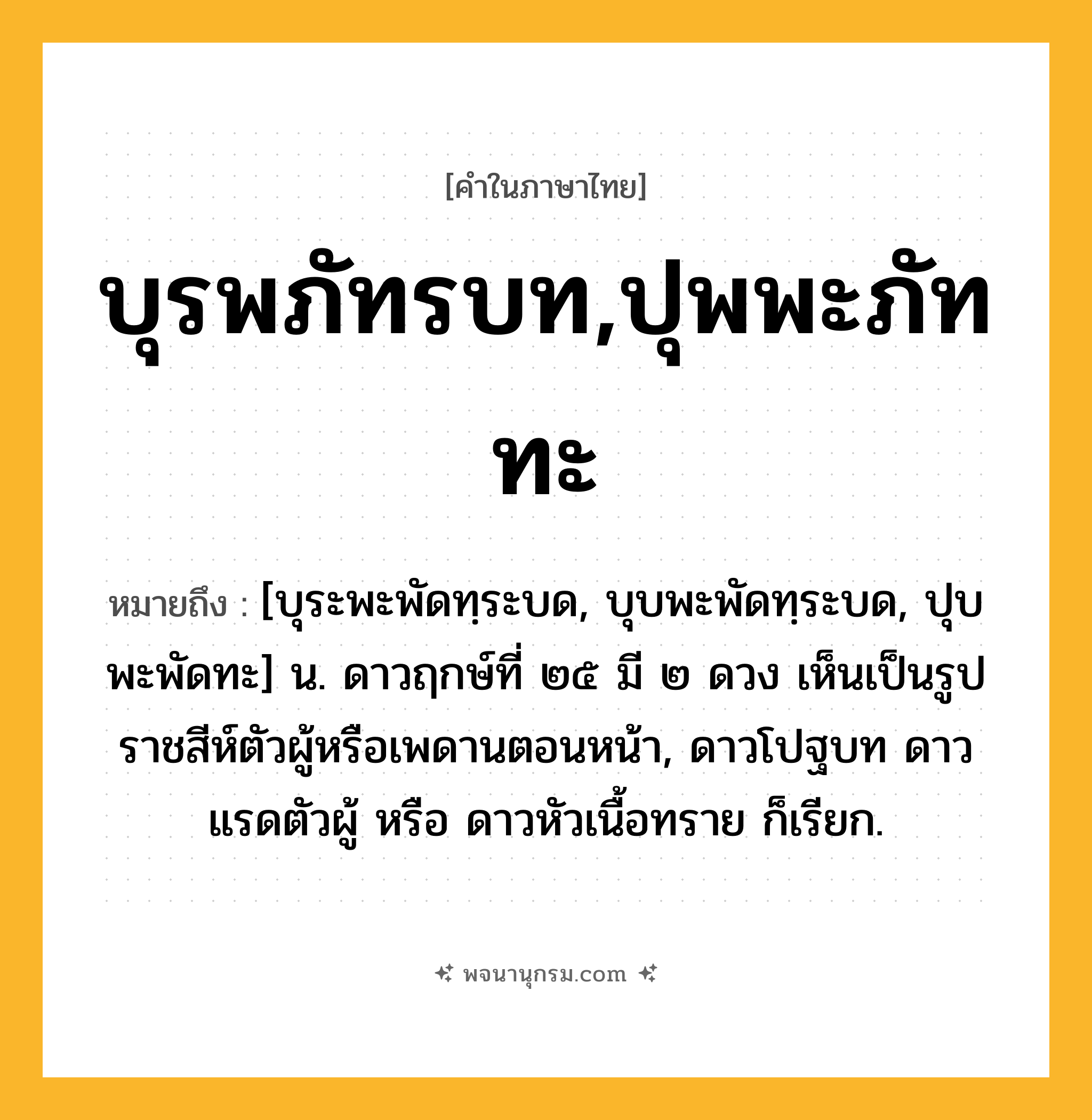 บุรพภัทรบท,ปุพพะภัททะ ความหมาย หมายถึงอะไร?, คำในภาษาไทย บุรพภัทรบท,ปุพพะภัททะ หมายถึง [บุระพะพัดทฺระบด, บุบพะพัดทฺระบด, ปุบพะพัดทะ] น. ดาวฤกษ์ที่ ๒๕ มี ๒ ดวง เห็นเป็นรูปราชสีห์ตัวผู้หรือเพดานตอนหน้า, ดาวโปฐบท ดาวแรดตัวผู้ หรือ ดาวหัวเนื้อทราย ก็เรียก.