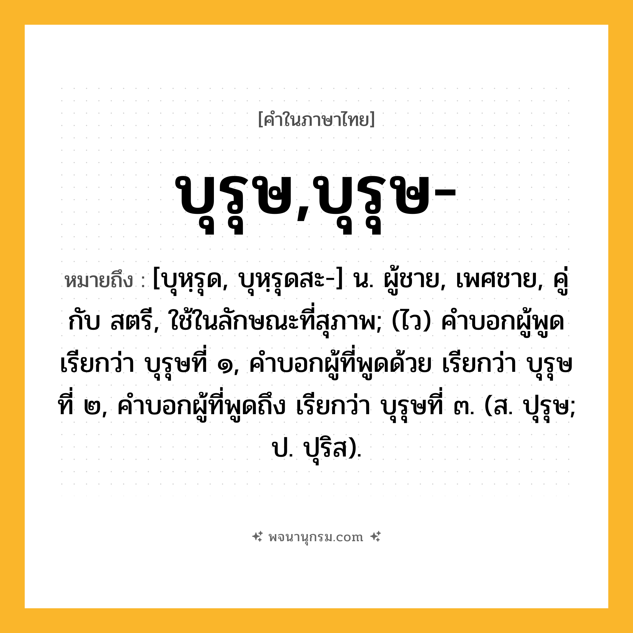 บุรุษ,บุรุษ- ความหมาย หมายถึงอะไร?, คำในภาษาไทย บุรุษ,บุรุษ- หมายถึง [บุหฺรุด, บุหฺรุดสะ-] น. ผู้ชาย, เพศชาย, คู่กับ สตรี, ใช้ในลักษณะที่สุภาพ; (ไว) คําบอกผู้พูด เรียกว่า บุรุษที่ ๑, คําบอกผู้ที่พูดด้วย เรียกว่า บุรุษที่ ๒, คําบอกผู้ที่พูดถึง เรียกว่า บุรุษที่ ๓. (ส. ปุรุษ; ป. ปุริส).