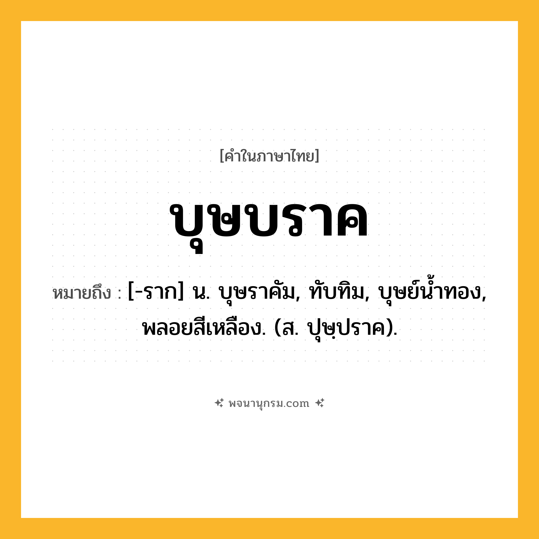 บุษบราค ความหมาย หมายถึงอะไร?, คำในภาษาไทย บุษบราค หมายถึง [-ราก] น. บุษราคัม, ทับทิม, บุษย์นํ้าทอง, พลอยสีเหลือง. (ส. ปุษฺปราค).