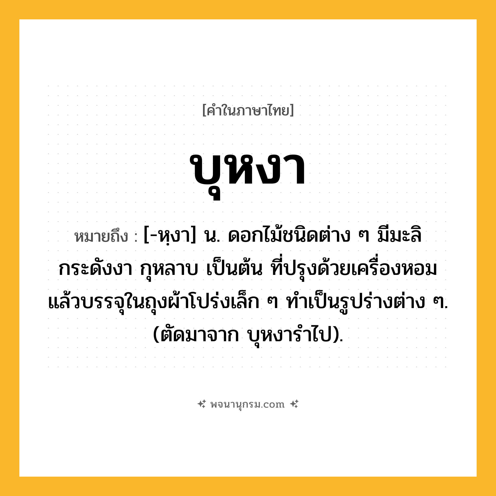 บุหงา ความหมาย หมายถึงอะไร?, คำในภาษาไทย บุหงา หมายถึง [-หฺงา] น. ดอกไม้ชนิดต่าง ๆ มีมะลิ กระดังงา กุหลาบ เป็นต้น ที่ปรุงด้วยเครื่องหอมแล้วบรรจุในถุงผ้าโปร่งเล็ก ๆ ทําเป็นรูปร่างต่าง ๆ. (ตัดมาจาก บุหงารําไป).