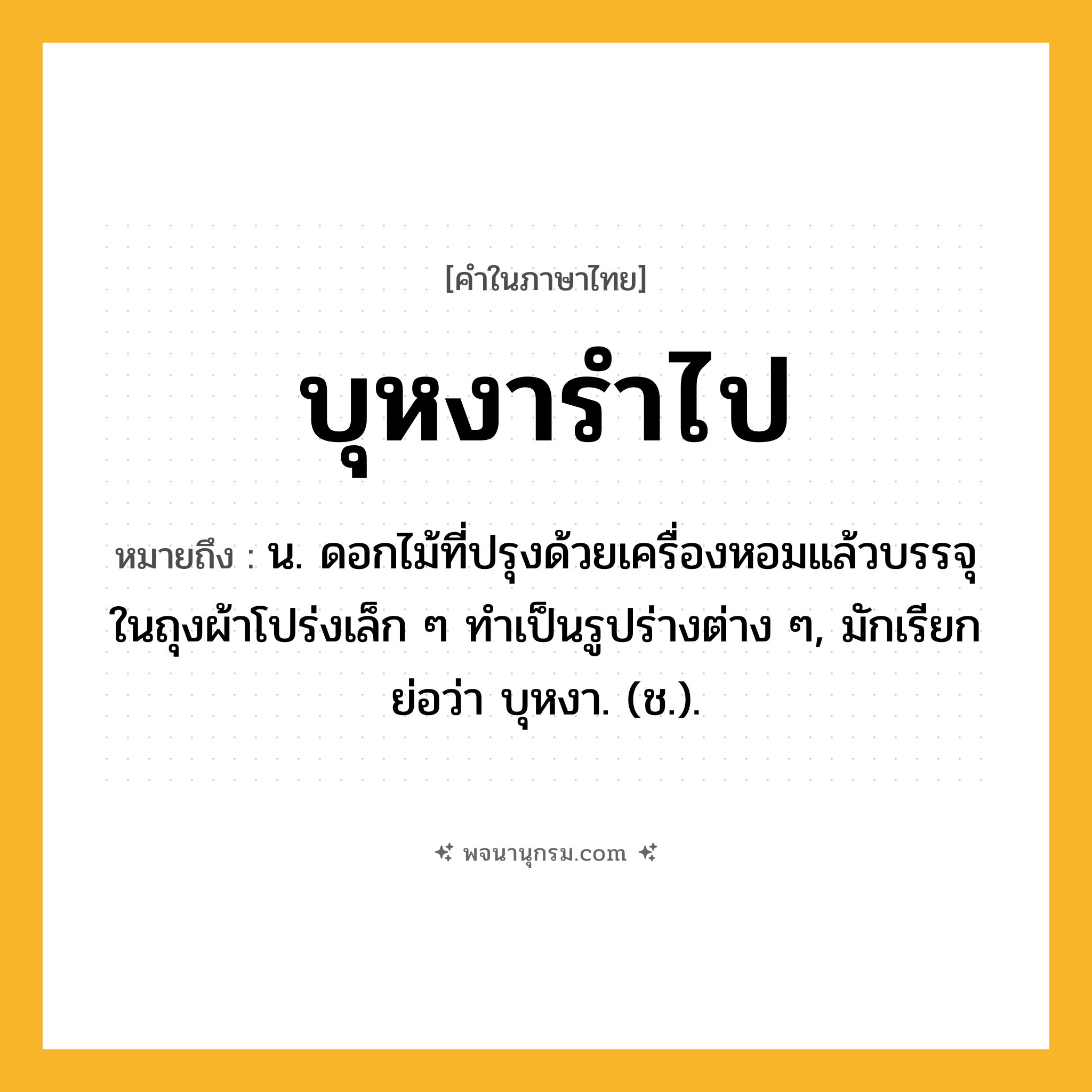 บุหงารำไป ความหมาย หมายถึงอะไร?, คำในภาษาไทย บุหงารำไป หมายถึง น. ดอกไม้ที่ปรุงด้วยเครื่องหอมแล้วบรรจุในถุงผ้าโปร่งเล็ก ๆ ทําเป็นรูปร่างต่าง ๆ, มักเรียกย่อว่า บุหงา. (ช.).