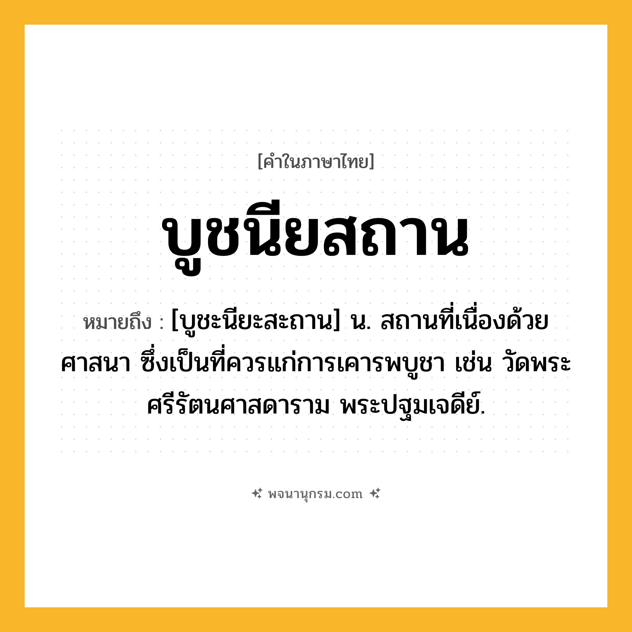 บูชนียสถาน ความหมาย หมายถึงอะไร?, คำในภาษาไทย บูชนียสถาน หมายถึง [บูชะนียะสะถาน] น. สถานที่เนื่องด้วยศาสนา ซึ่งเป็นที่ควรแก่การเคารพบูชา เช่น วัดพระศรีรัตนศาสดาราม พระปฐมเจดีย์.