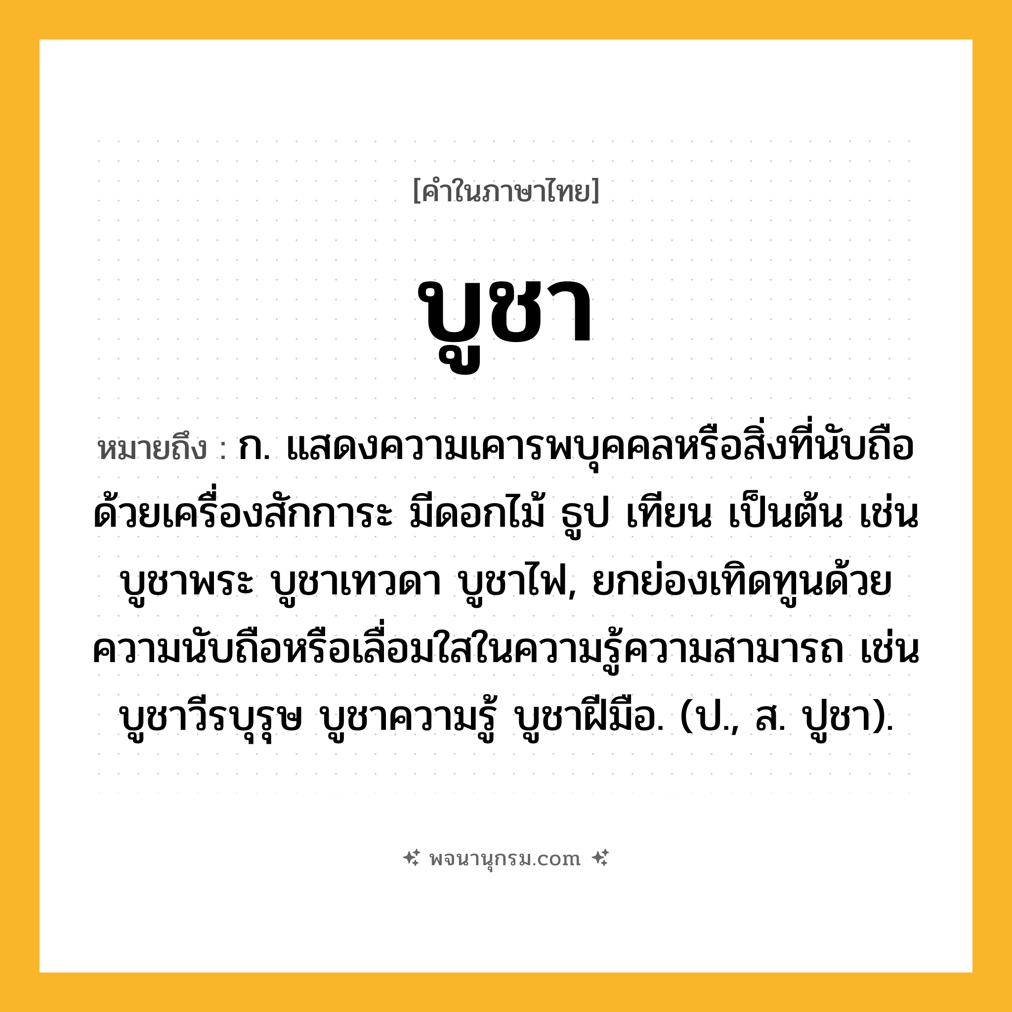 บูชา ความหมาย หมายถึงอะไร?, คำในภาษาไทย บูชา หมายถึง ก. แสดงความเคารพบุคคลหรือสิ่งที่นับถือด้วยเครื่องสักการะ มีดอกไม้ ธูป เทียน เป็นต้น เช่น บูชาพระ บูชาเทวดา บูชาไฟ, ยกย่องเทิดทูนด้วยความนับถือหรือเลื่อมใสในความรู้ความสามารถ เช่น บูชาวีรบุรุษ บูชาความรู้ บูชาฝีมือ. (ป., ส. ปูชา).