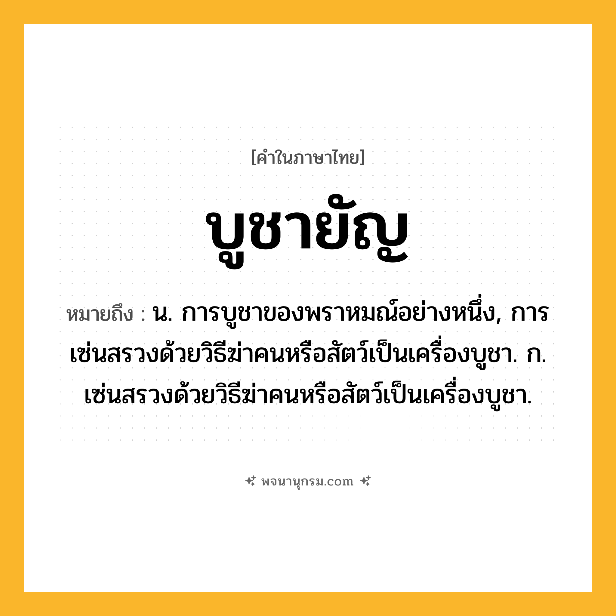 บูชายัญ ความหมาย หมายถึงอะไร?, คำในภาษาไทย บูชายัญ หมายถึง น. การบูชาของพราหมณ์อย่างหนึ่ง, การเซ่นสรวงด้วยวิธีฆ่าคนหรือสัตว์เป็นเครื่องบูชา. ก. เซ่นสรวงด้วยวิธีฆ่าคนหรือสัตว์เป็นเครื่องบูชา.