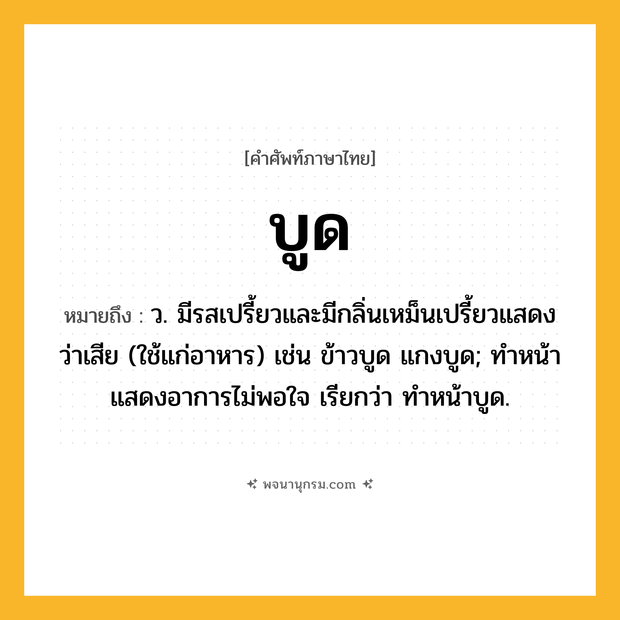 บูด ความหมาย หมายถึงอะไร?, คำในภาษาไทย บูด หมายถึง ว. มีรสเปรี้ยวและมีกลิ่นเหม็นเปรี้ยวแสดงว่าเสีย (ใช้แก่อาหาร) เช่น ข้าวบูด แกงบูด; ทําหน้าแสดงอาการไม่พอใจ เรียกว่า ทําหน้าบูด.