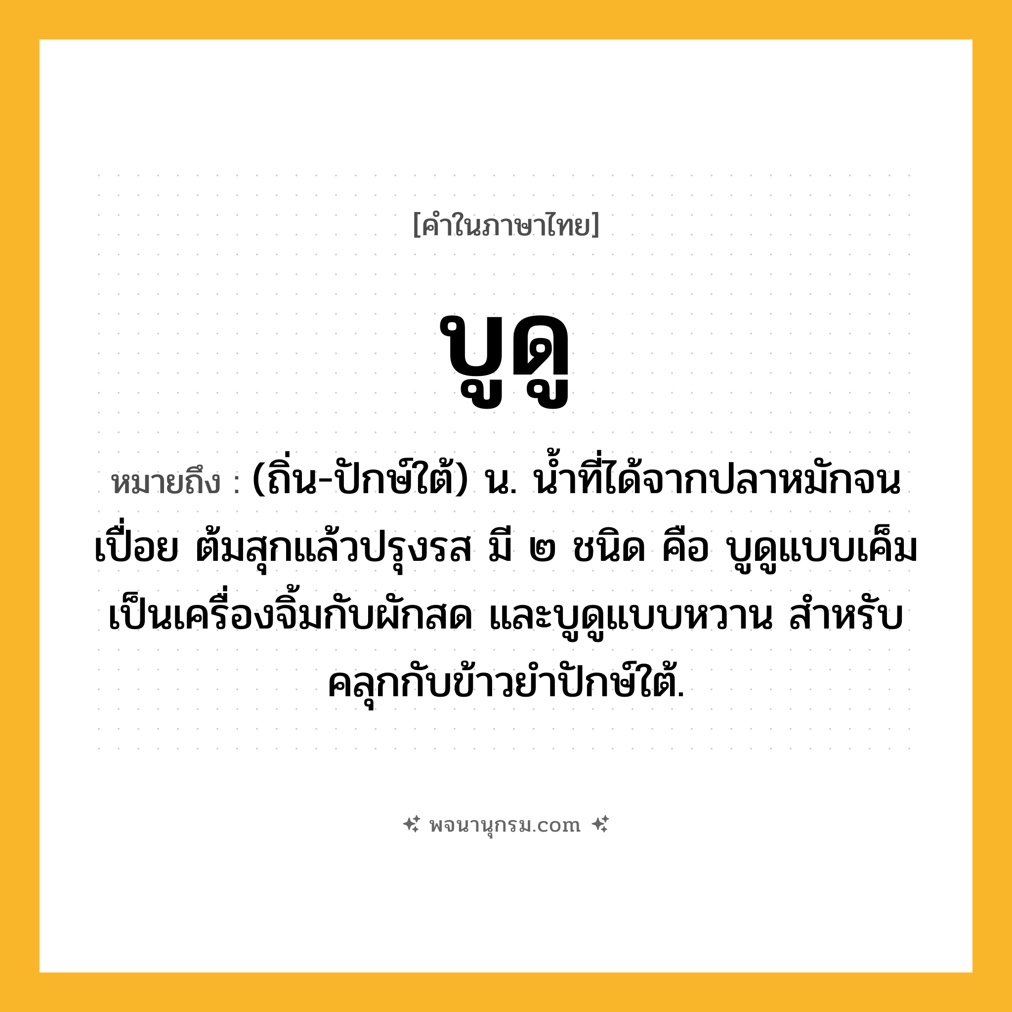 บูดู ความหมาย หมายถึงอะไร?, คำในภาษาไทย บูดู หมายถึง (ถิ่น-ปักษ์ใต้) น. น้ำที่ได้จากปลาหมักจนเปื่อย ต้มสุกแล้วปรุงรส มี ๒ ชนิด คือ บูดูแบบเค็ม เป็นเครื่องจิ้มกับผักสด และบูดูแบบหวาน สำหรับคลุกกับข้าวยำปักษ์ใต้.