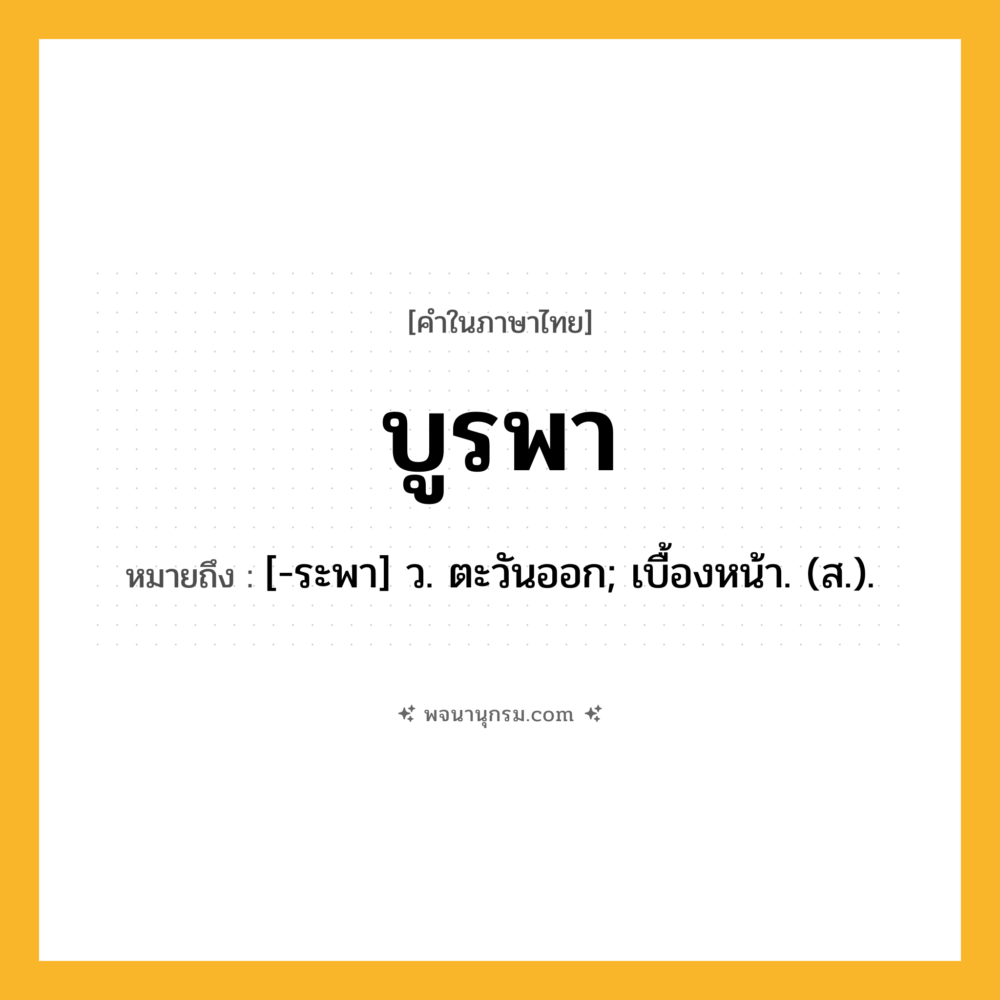 บูรพา ความหมาย หมายถึงอะไร?, คำในภาษาไทย บูรพา หมายถึง [-ระพา] ว. ตะวันออก; เบื้องหน้า. (ส.).