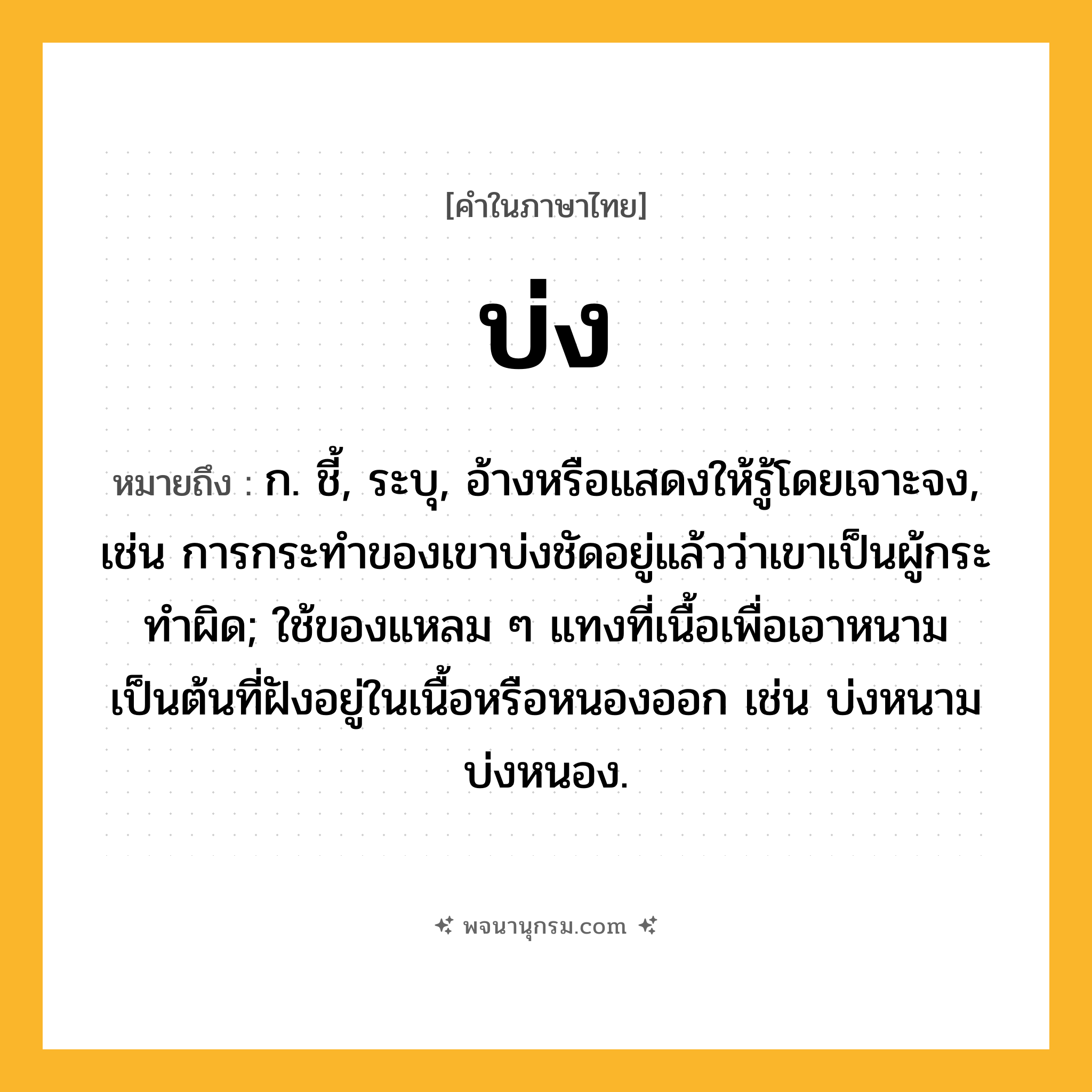 บ่ง ความหมาย หมายถึงอะไร?, คำในภาษาไทย บ่ง หมายถึง ก. ชี้, ระบุ, อ้างหรือแสดงให้รู้โดยเจาะจง, เช่น การกระทําของเขาบ่งชัดอยู่แล้วว่าเขาเป็นผู้กระทําผิด; ใช้ของแหลม ๆ แทงที่เนื้อเพื่อเอาหนามเป็นต้นที่ฝังอยู่ในเนื้อหรือหนองออก เช่น บ่งหนาม บ่งหนอง.