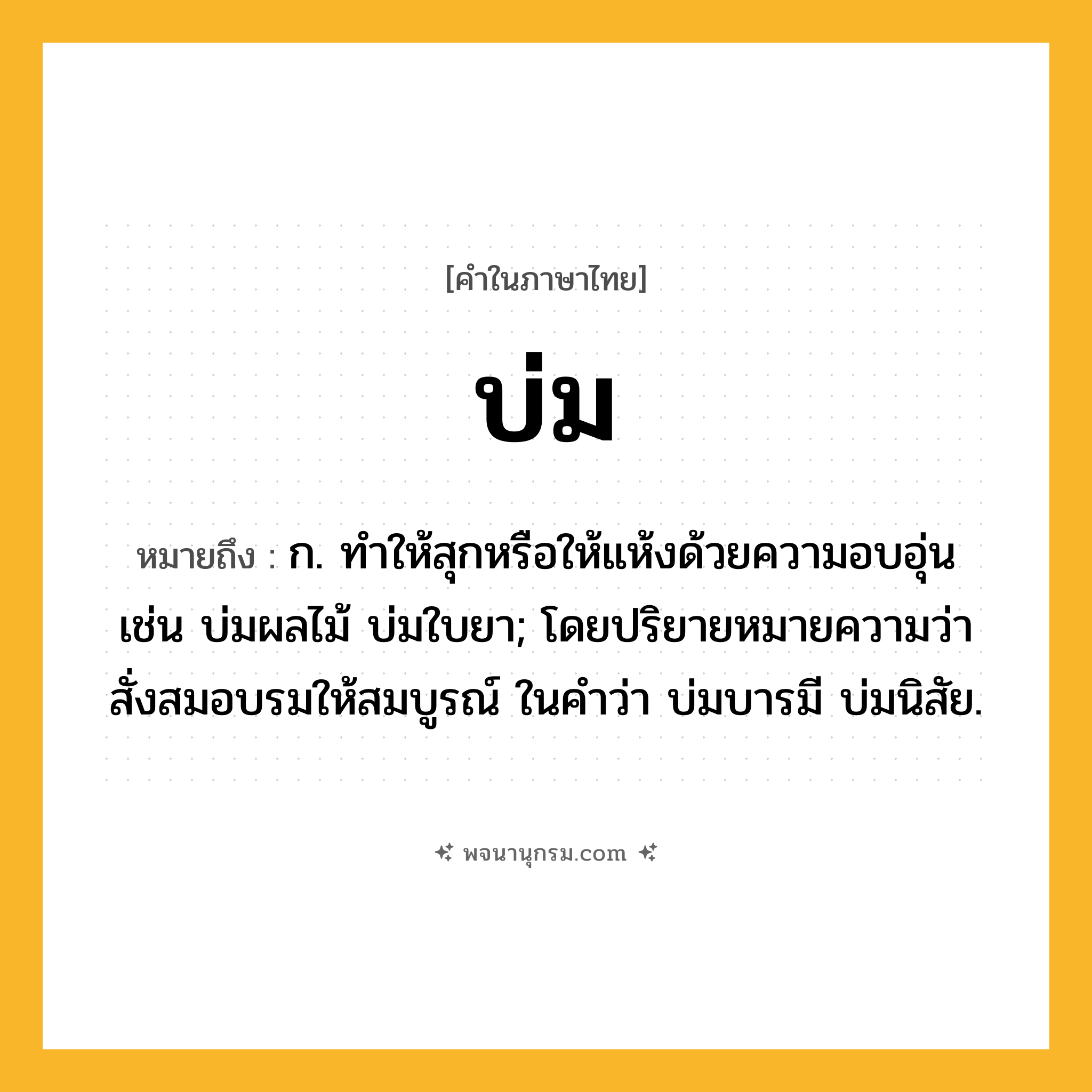 บ่ม ความหมาย หมายถึงอะไร?, คำในภาษาไทย บ่ม หมายถึง ก. ทําให้สุกหรือให้แห้งด้วยความอบอุ่น เช่น บ่มผลไม้ บ่มใบยา; โดยปริยายหมายความว่า สั่งสมอบรมให้สมบูรณ์ ในคำว่า บ่มบารมี บ่มนิสัย.