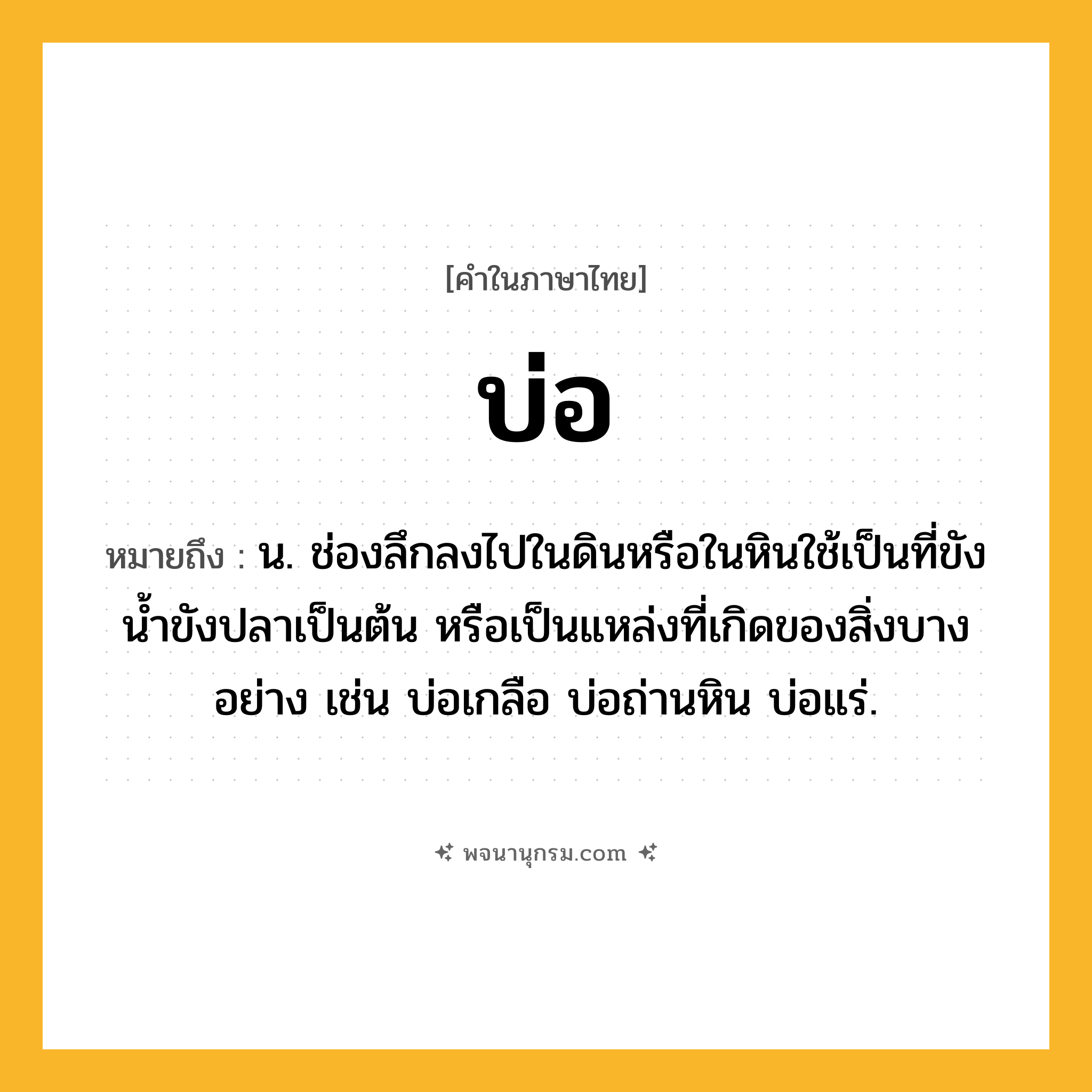 บ่อ ความหมาย หมายถึงอะไร?, คำในภาษาไทย บ่อ หมายถึง น. ช่องลึกลงไปในดินหรือในหินใช้เป็นที่ขังนํ้าขังปลาเป็นต้น หรือเป็นแหล่งที่เกิดของสิ่งบางอย่าง เช่น บ่อเกลือ บ่อถ่านหิน บ่อแร่.