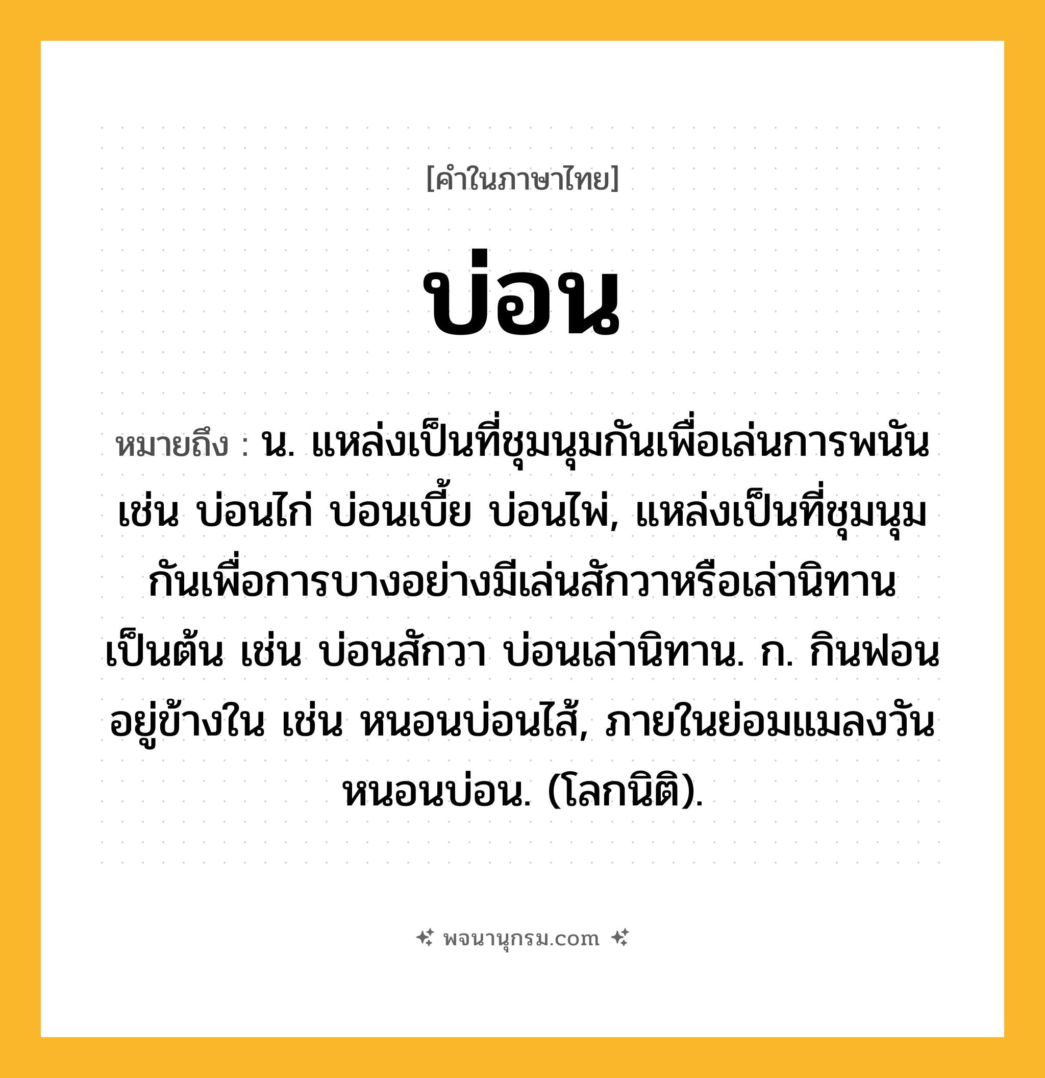 บ่อน ความหมาย หมายถึงอะไร?, คำในภาษาไทย บ่อน หมายถึง น. แหล่งเป็นที่ชุมนุมกันเพื่อเล่นการพนัน เช่น บ่อนไก่ บ่อนเบี้ย บ่อนไพ่, แหล่งเป็นที่ชุมนุมกันเพื่อการบางอย่างมีเล่นสักวาหรือเล่านิทานเป็นต้น เช่น บ่อนสักวา บ่อนเล่านิทาน. ก. กินฟอนอยู่ข้างใน เช่น หนอนบ่อนไส้, ภายในย่อมแมลงวัน หนอนบ่อน. (โลกนิติ).