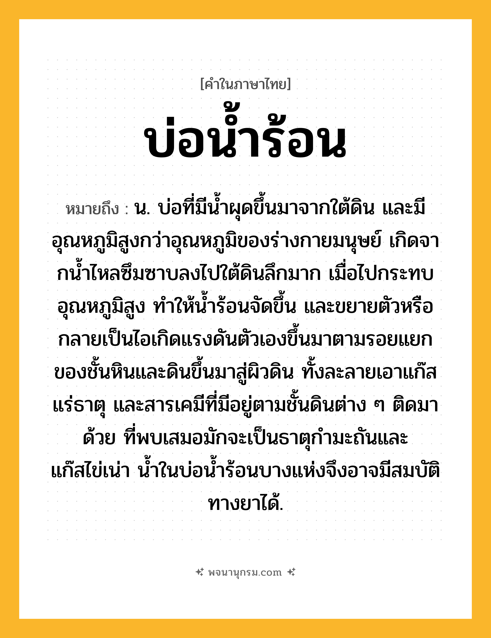 บ่อน้ำร้อน ความหมาย หมายถึงอะไร?, คำในภาษาไทย บ่อน้ำร้อน หมายถึง น. บ่อที่มีนํ้าผุดขึ้นมาจากใต้ดิน และมีอุณหภูมิสูงกว่าอุณหภูมิของร่างกายมนุษย์ เกิดจากนํ้าไหลซึมซาบลงไปใต้ดินลึกมาก เมื่อไปกระทบอุณหภูมิสูง ทําให้นํ้าร้อนจัดขึ้น และขยายตัวหรือกลายเป็นไอเกิดแรงดันตัวเองขึ้นมาตามรอยแยกของชั้นหินและดินขึ้นมาสู่ผิวดิน ทั้งละลายเอาแก๊ส แร่ธาตุ และสารเคมีที่มีอยู่ตามชั้นดินต่าง ๆ ติดมาด้วย ที่พบเสมอมักจะเป็นธาตุกํามะถันและแก๊สไข่เน่า นํ้าในบ่อนํ้าร้อนบางแห่งจึงอาจมีสมบัติทางยาได้.