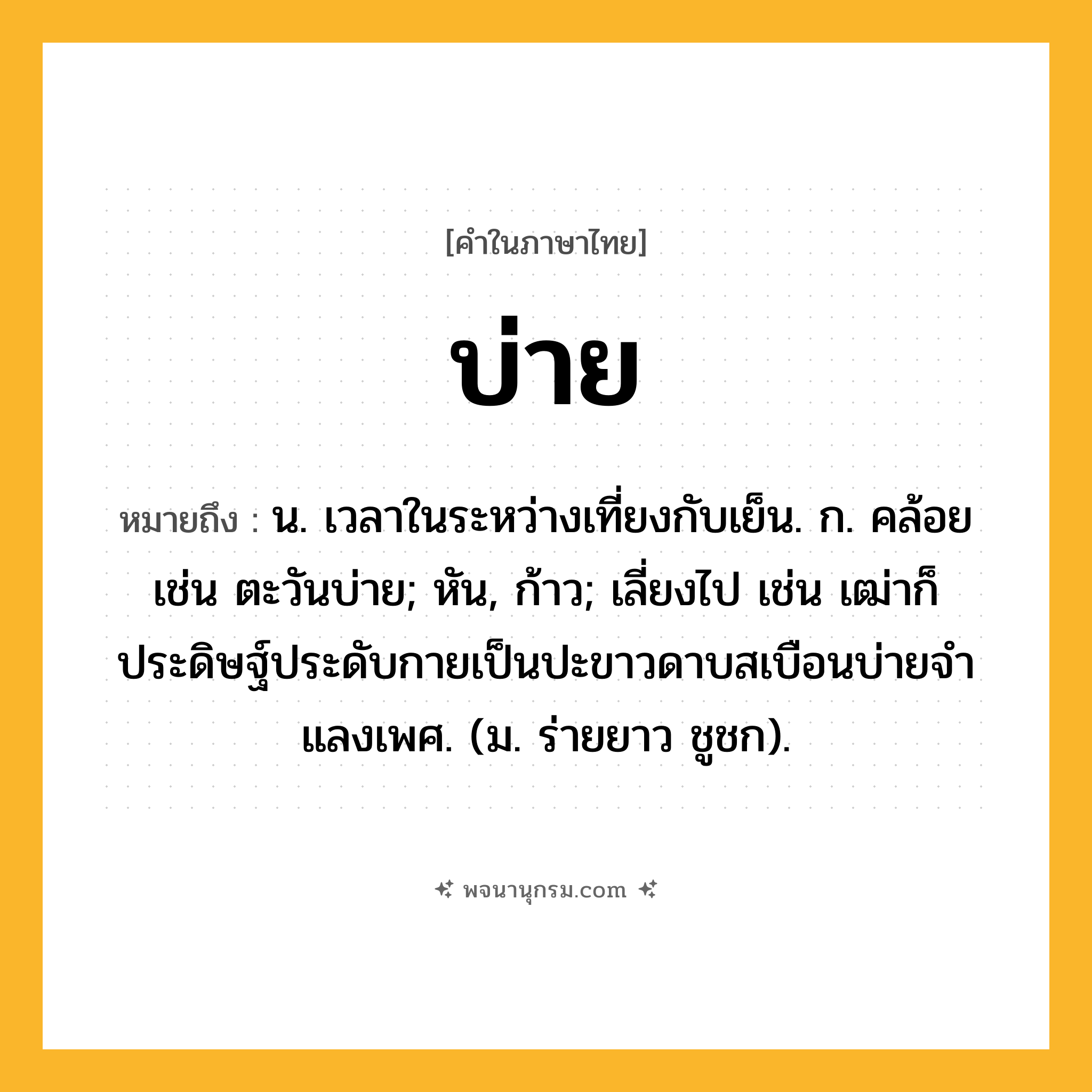 บ่าย ความหมาย หมายถึงอะไร?, คำในภาษาไทย บ่าย หมายถึง น. เวลาในระหว่างเที่ยงกับเย็น. ก. คล้อย เช่น ตะวันบ่าย; หัน, ก้าว; เลี่ยงไป เช่น เฒ่าก็ประดิษฐ์ประดับกายเป็นปะขาวดาบสเบือนบ่ายจําแลงเพศ. (ม. ร่ายยาว ชูชก).