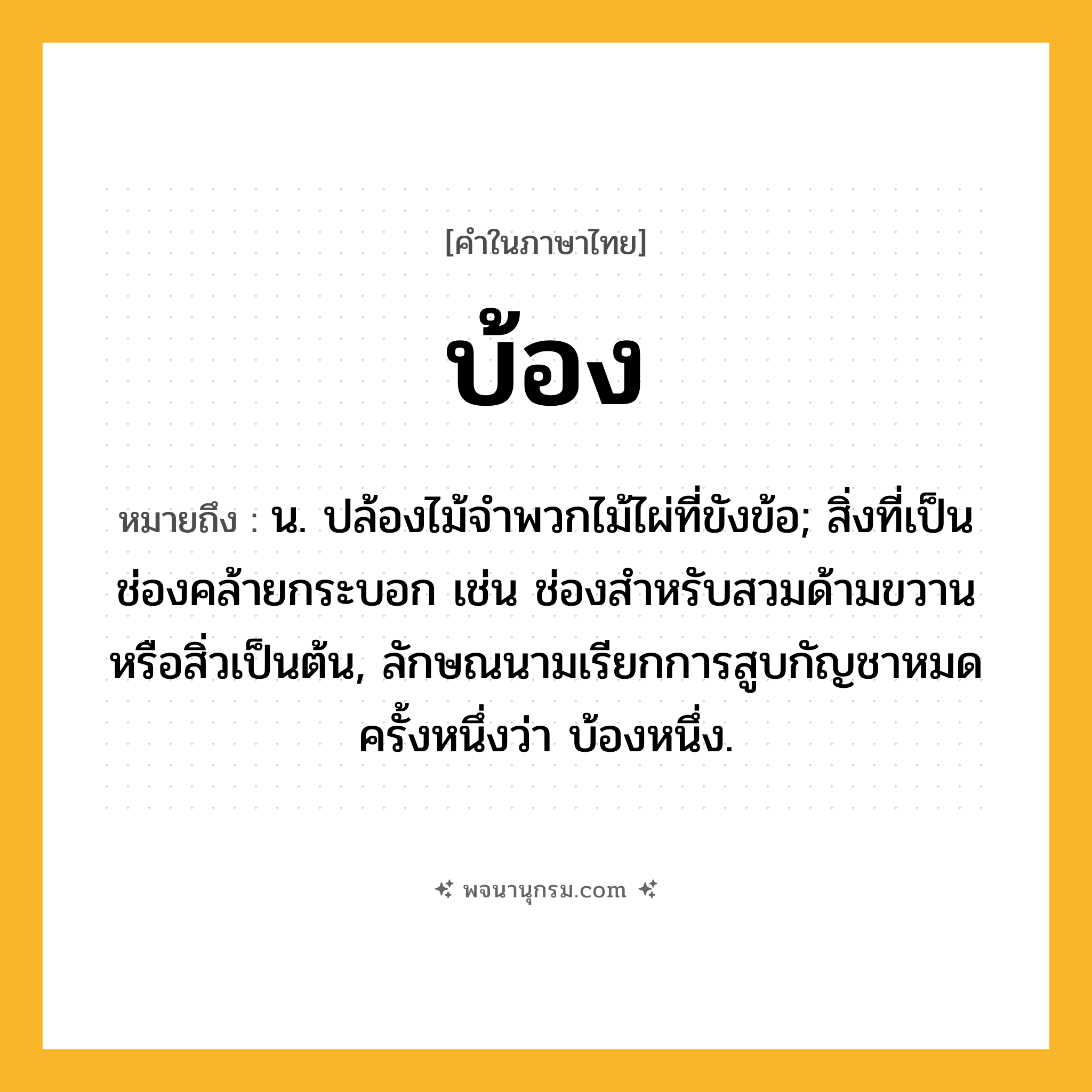 บ้อง ความหมาย หมายถึงอะไร?, คำในภาษาไทย บ้อง หมายถึง น. ปล้องไม้จําพวกไม้ไผ่ที่ขังข้อ; สิ่งที่เป็นช่องคล้ายกระบอก เช่น ช่องสําหรับสวมด้ามขวานหรือสิ่วเป็นต้น, ลักษณนามเรียกการสูบกัญชาหมดครั้งหนึ่งว่า บ้องหนึ่ง.