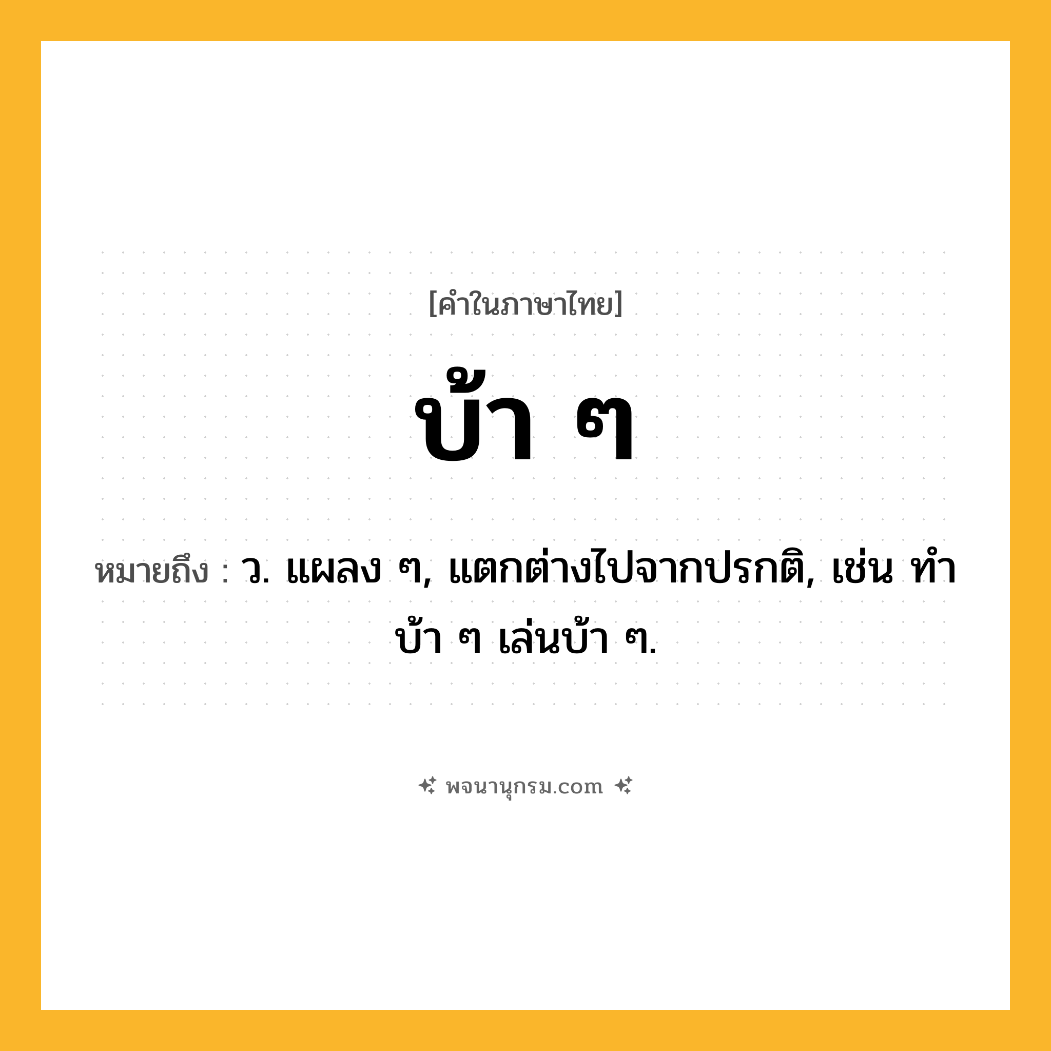 บ้า ๆ ความหมาย หมายถึงอะไร?, คำในภาษาไทย บ้า ๆ หมายถึง ว. แผลง ๆ, แตกต่างไปจากปรกติ, เช่น ทําบ้า ๆ เล่นบ้า ๆ.