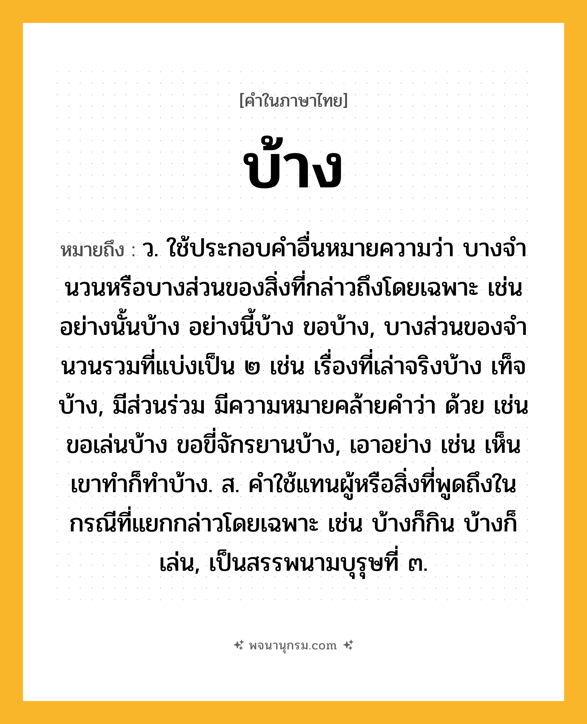 บ้าง ความหมาย หมายถึงอะไร?, คำในภาษาไทย บ้าง หมายถึง ว. ใช้ประกอบคําอื่นหมายความว่า บางจํานวนหรือบางส่วนของสิ่งที่กล่าวถึงโดยเฉพาะ เช่น อย่างนั้นบ้าง อย่างนี้บ้าง ขอบ้าง, บางส่วนของจํานวนรวมที่แบ่งเป็น ๒ เช่น เรื่องที่เล่าจริงบ้าง เท็จบ้าง, มีส่วนร่วม มีความหมายคล้ายคำว่า ด้วย เช่น ขอเล่นบ้าง ขอขี่จักรยานบ้าง, เอาอย่าง เช่น เห็นเขาทําก็ทําบ้าง. ส. คําใช้แทนผู้หรือสิ่งที่พูดถึงในกรณีที่แยกกล่าวโดยเฉพาะ เช่น บ้างก็กิน บ้างก็เล่น, เป็นสรรพนามบุรุษที่ ๓.