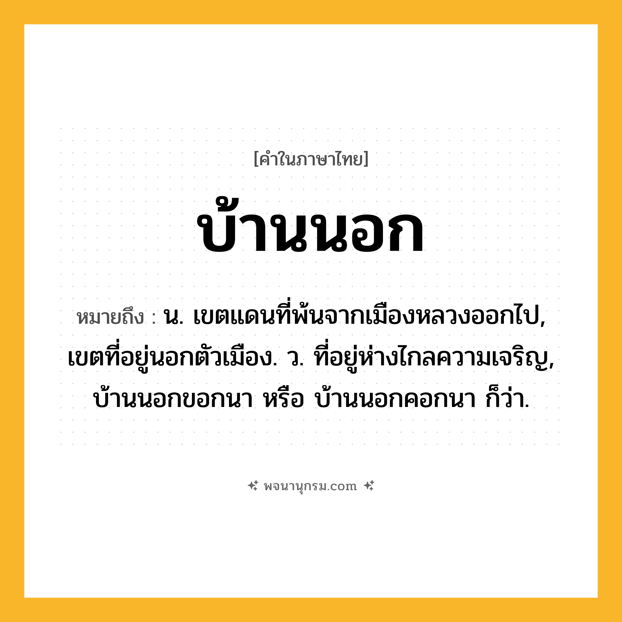 บ้านนอก ความหมาย หมายถึงอะไร?, คำในภาษาไทย บ้านนอก หมายถึง น. เขตแดนที่พ้นจากเมืองหลวงออกไป, เขตที่อยู่นอกตัวเมือง. ว. ที่อยู่ห่างไกลความเจริญ, บ้านนอกขอกนา หรือ บ้านนอกคอกนา ก็ว่า.