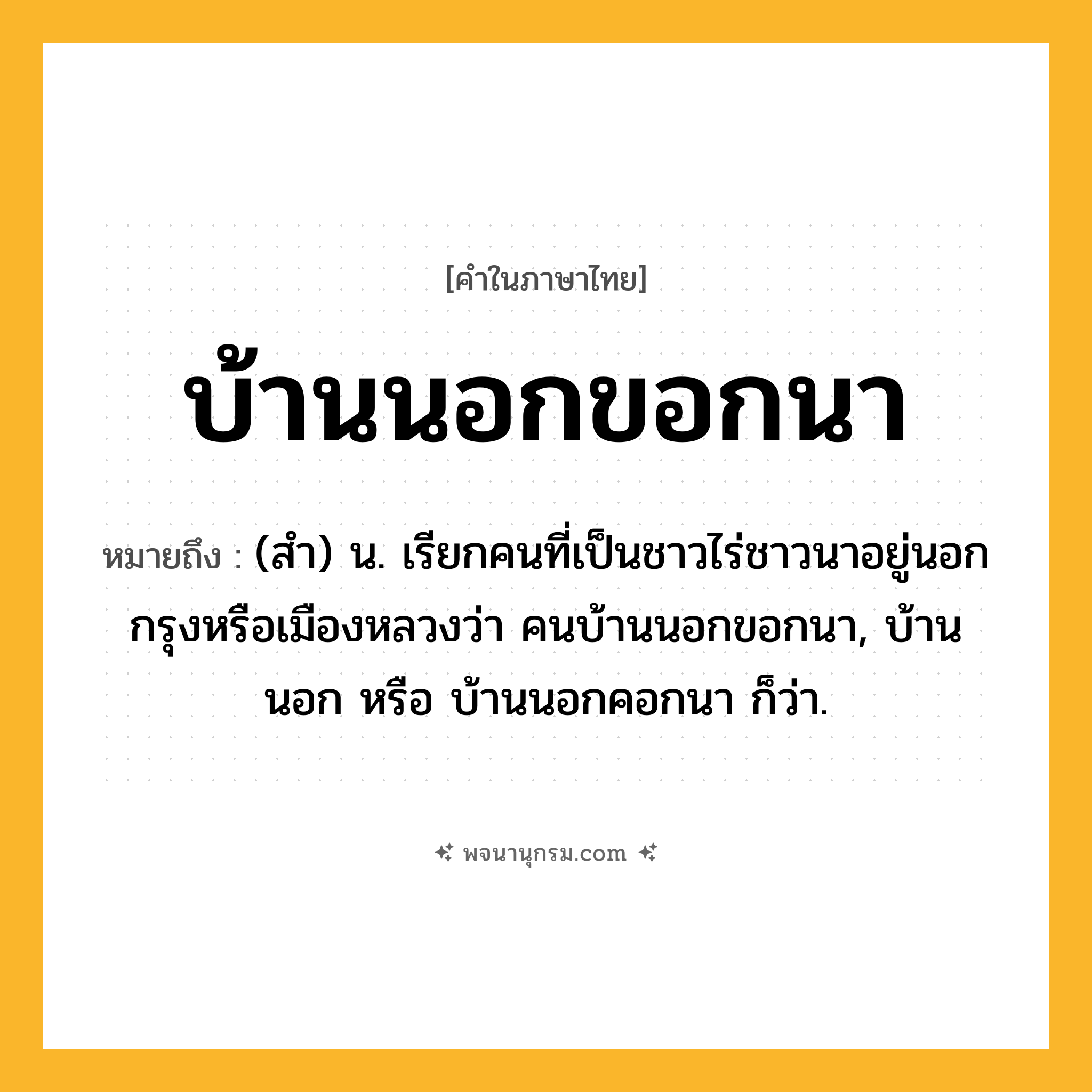 บ้านนอกขอกนา ความหมาย หมายถึงอะไร?, คำในภาษาไทย บ้านนอกขอกนา หมายถึง (สํา) น. เรียกคนที่เป็นชาวไร่ชาวนาอยู่นอกกรุงหรือเมืองหลวงว่า คนบ้านนอกขอกนา, บ้านนอก หรือ บ้านนอกคอกนา ก็ว่า.