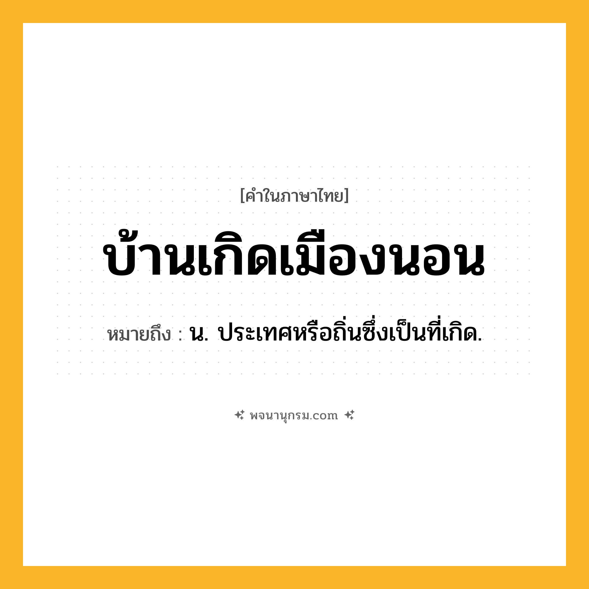 บ้านเกิดเมืองนอน ความหมาย หมายถึงอะไร?, คำในภาษาไทย บ้านเกิดเมืองนอน หมายถึง น. ประเทศหรือถิ่นซึ่งเป็นที่เกิด.