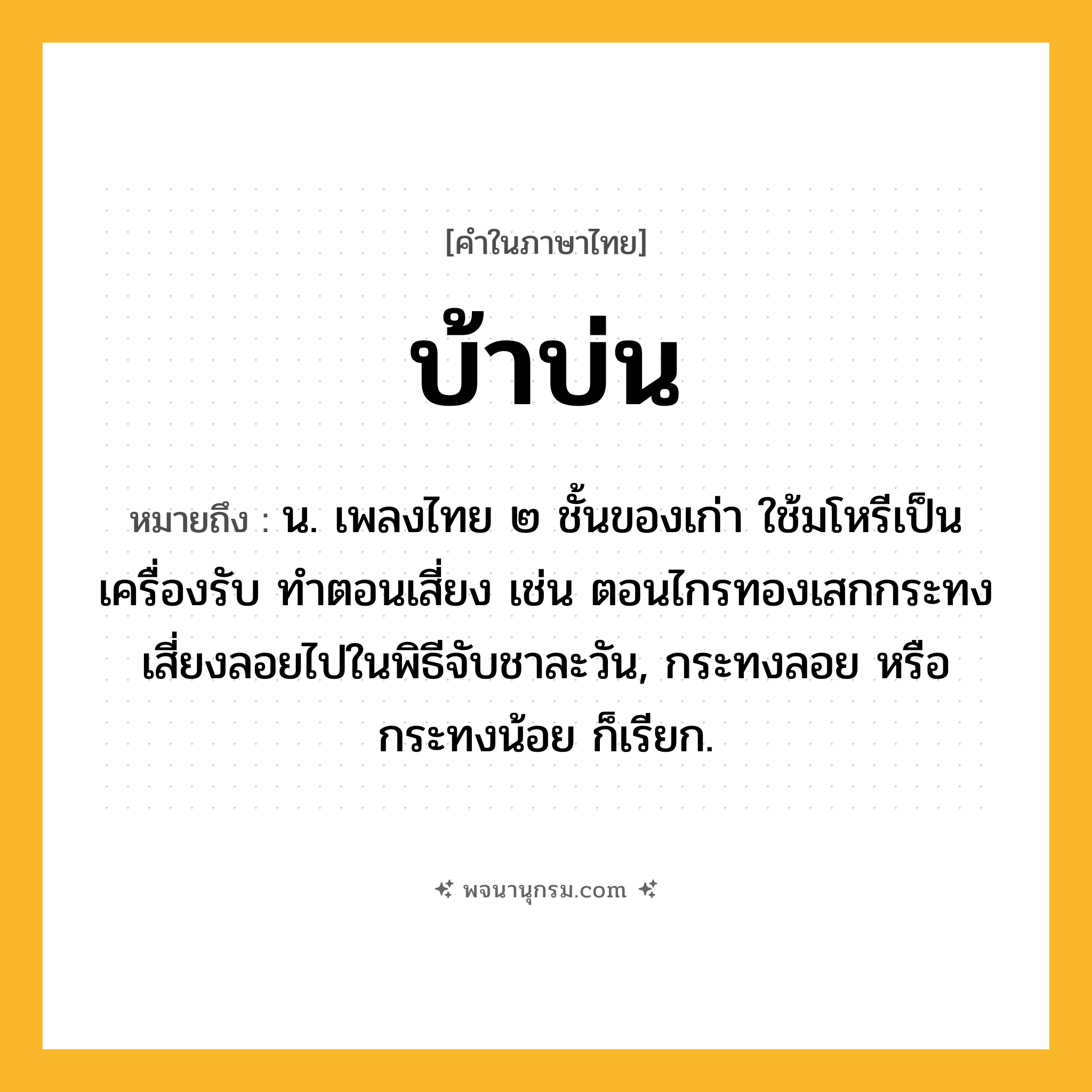บ้าบ่น ความหมาย หมายถึงอะไร?, คำในภาษาไทย บ้าบ่น หมายถึง น. เพลงไทย ๒ ชั้นของเก่า ใช้มโหรีเป็นเครื่องรับ ทําตอนเสี่ยง เช่น ตอนไกรทองเสกกระทงเสี่ยงลอยไปในพิธีจับชาละวัน, กระทงลอย หรือ กระทงน้อย ก็เรียก.