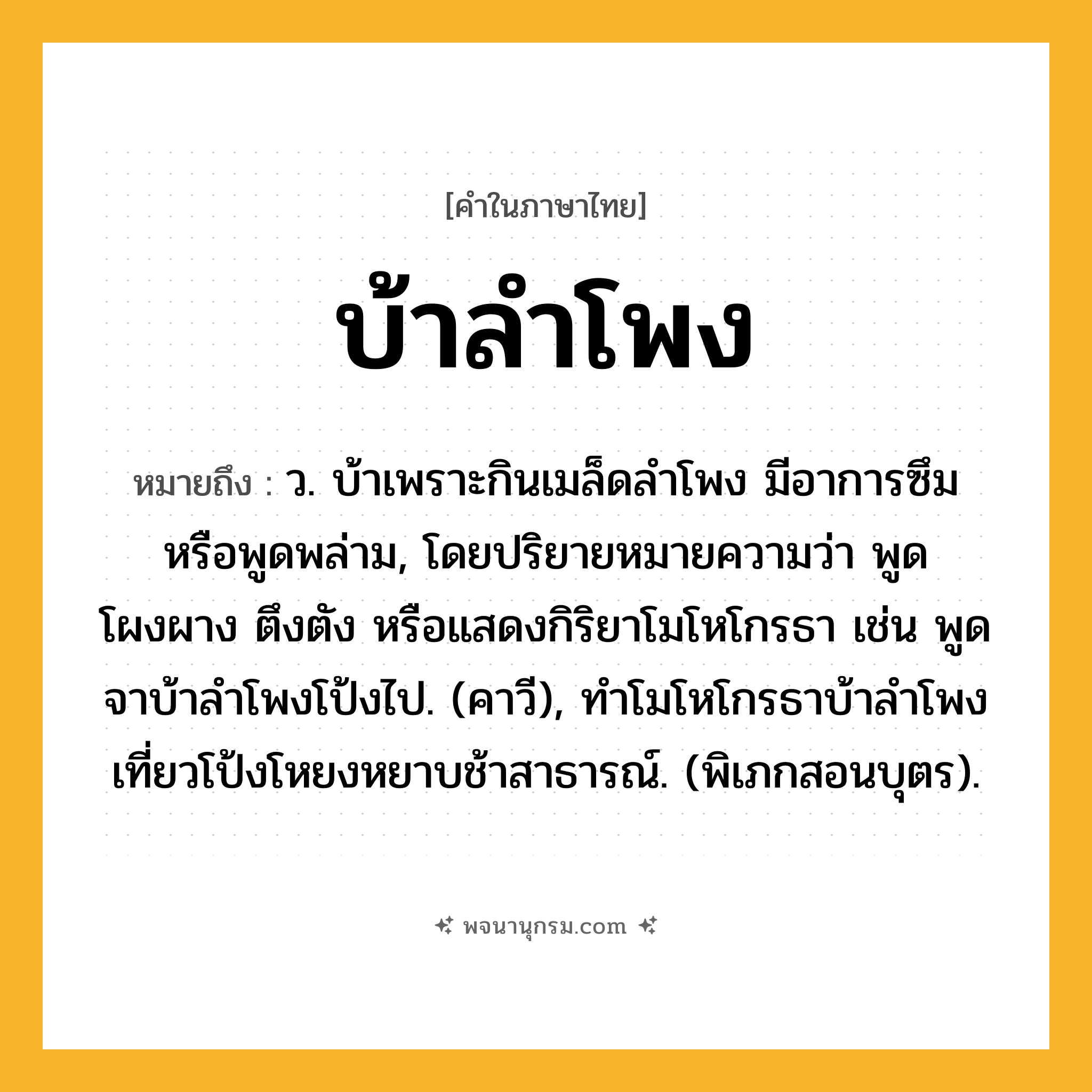 บ้าลำโพง ความหมาย หมายถึงอะไร?, คำในภาษาไทย บ้าลำโพง หมายถึง ว. บ้าเพราะกินเมล็ดลําโพง มีอาการซึมหรือพูดพล่าม, โดยปริยายหมายความว่า พูดโผงผาง ตึงตัง หรือแสดงกิริยาโมโหโกรธา เช่น พูดจาบ้าลําโพงโป้งไป. (คาวี), ทําโมโหโกรธาบ้าลําโพง เที่ยวโป้งโหยงหยาบช้าสาธารณ์. (พิเภกสอนบุตร).