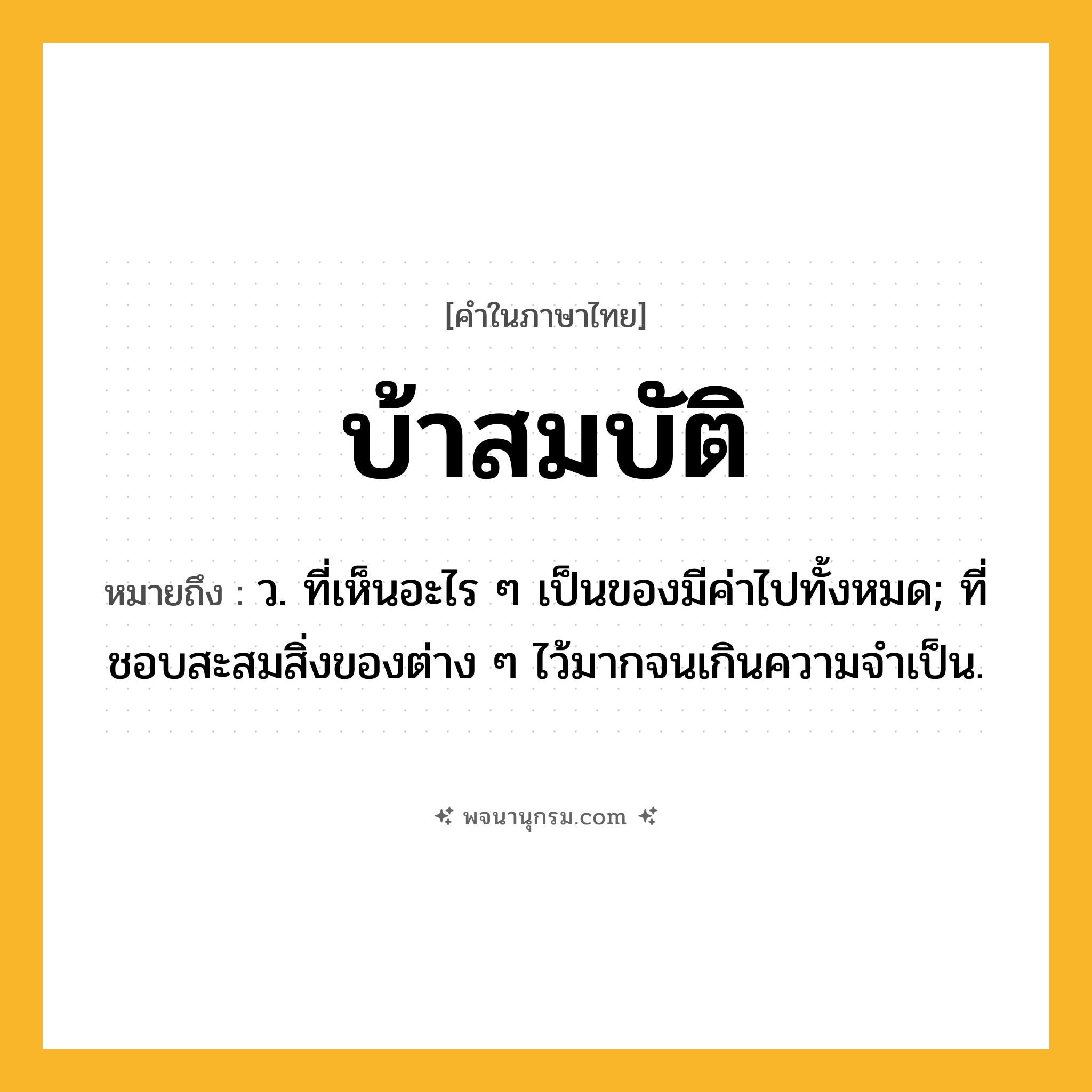 บ้าสมบัติ ความหมาย หมายถึงอะไร?, คำในภาษาไทย บ้าสมบัติ หมายถึง ว. ที่เห็นอะไร ๆ เป็นของมีค่าไปทั้งหมด; ที่ชอบสะสมสิ่งของต่าง ๆ ไว้มากจนเกินความจําเป็น.