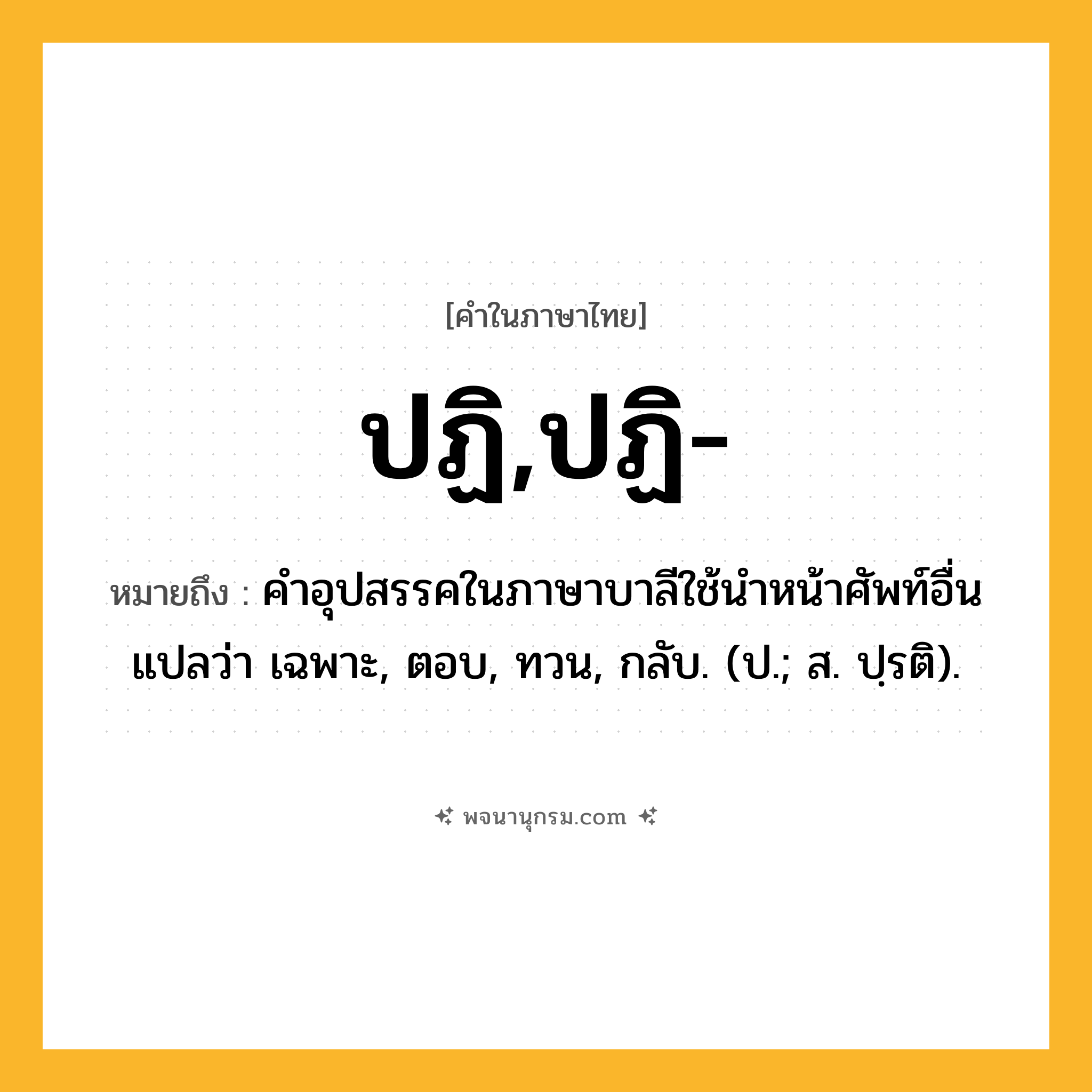 ปฏิ,ปฏิ- ความหมาย หมายถึงอะไร?, คำในภาษาไทย ปฏิ,ปฏิ- หมายถึง คําอุปสรรคในภาษาบาลีใช้นําหน้าศัพท์อื่น แปลว่า เฉพาะ, ตอบ, ทวน, กลับ. (ป.; ส. ปฺรติ).