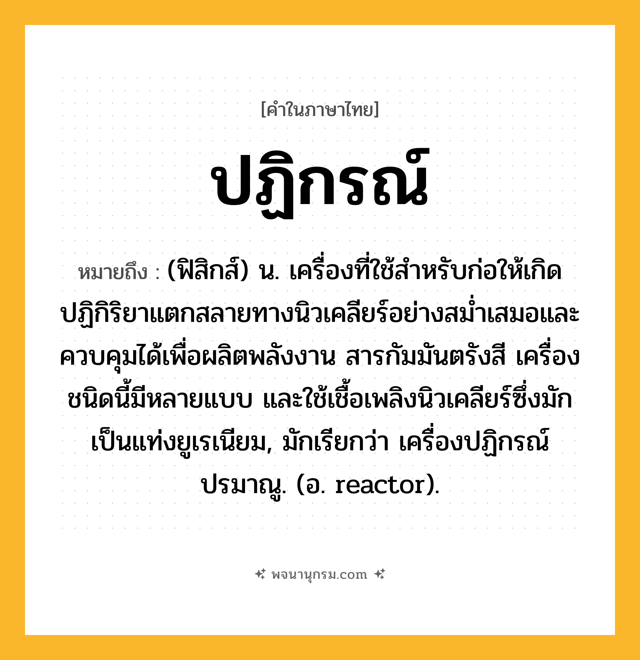ปฏิกรณ์ ความหมาย หมายถึงอะไร?, คำในภาษาไทย ปฏิกรณ์ หมายถึง (ฟิสิกส์) น. เครื่องที่ใช้สําหรับก่อให้เกิดปฏิกิริยาแตกสลายทางนิวเคลียร์อย่างสมํ่าเสมอและควบคุมได้เพื่อผลิตพลังงาน สารกัมมันตรังสี เครื่องชนิดนี้มีหลายแบบ และใช้เชื้อเพลิงนิวเคลียร์ซึ่งมักเป็นแท่งยูเรเนียม, มักเรียกว่า เครื่องปฏิกรณ์ปรมาณู. (อ. reactor).