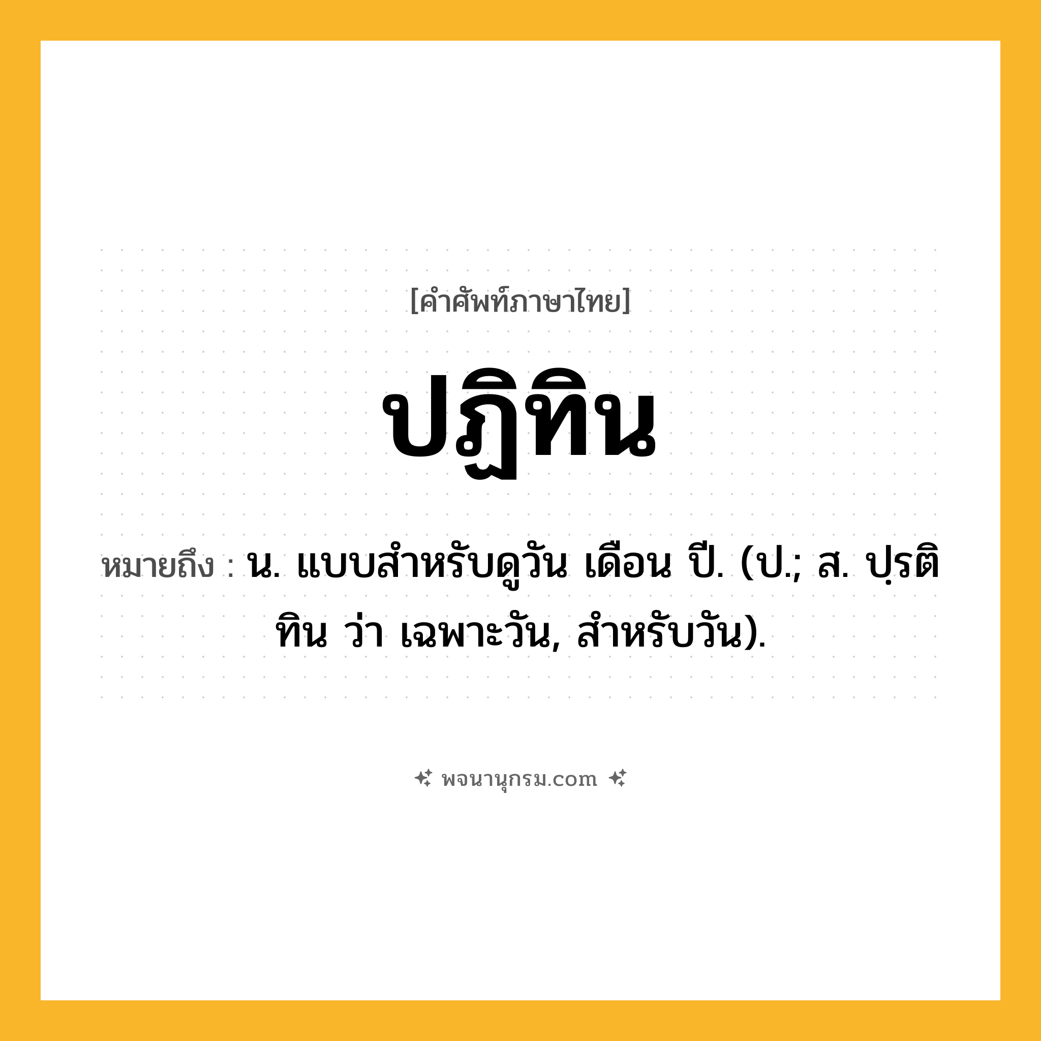 ปฏิทิน ความหมาย หมายถึงอะไร?, คำในภาษาไทย ปฏิทิน หมายถึง น. แบบสําหรับดูวัน เดือน ปี. (ป.; ส. ปฺรติทิน ว่า เฉพาะวัน, สําหรับวัน).