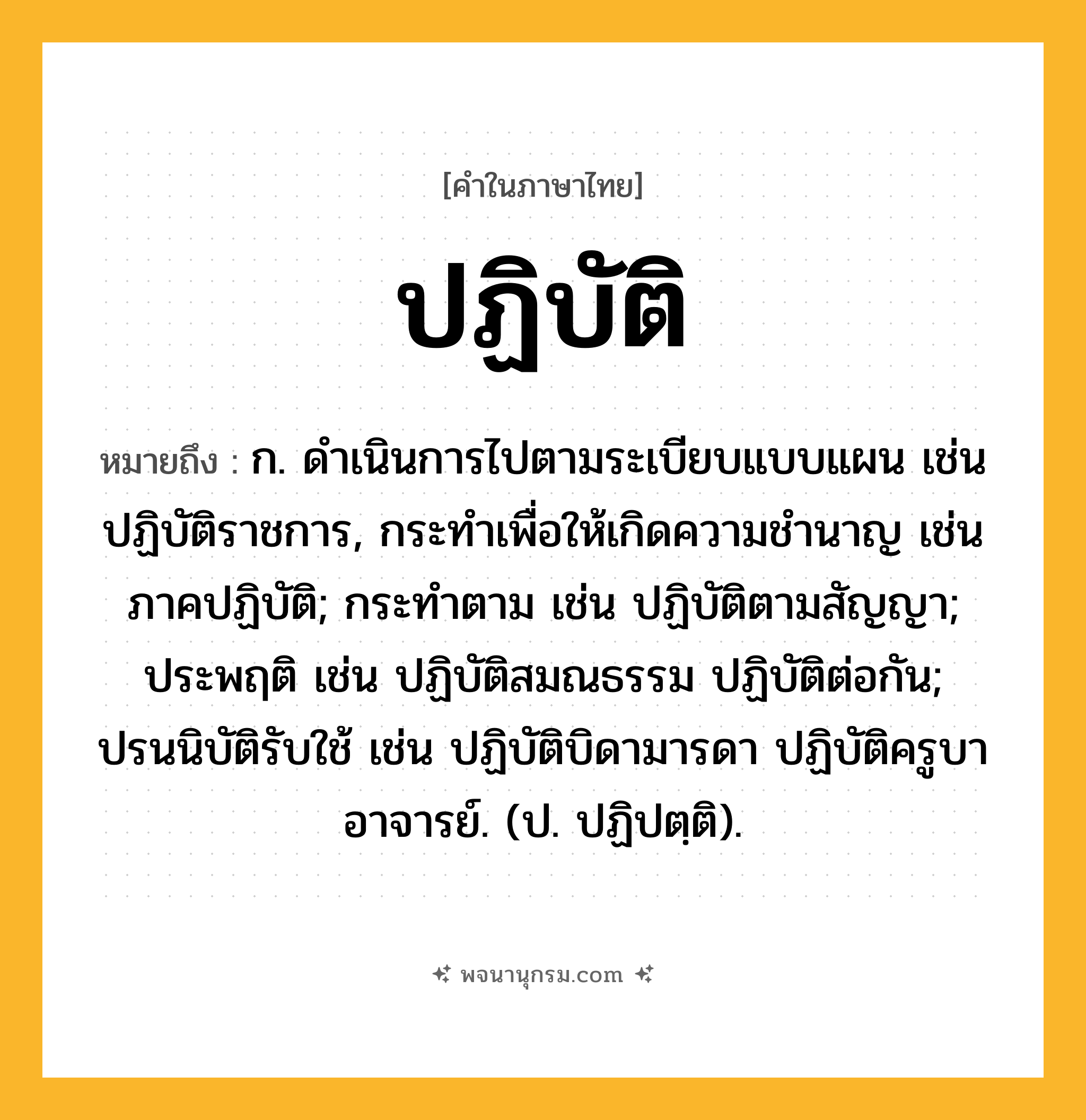 ปฏิบัติ ความหมาย หมายถึงอะไร?, คำในภาษาไทย ปฏิบัติ หมายถึง ก. ดําเนินการไปตามระเบียบแบบแผน เช่น ปฏิบัติราชการ, กระทําเพื่อให้เกิดความชํานาญ เช่น ภาคปฏิบัติ; กระทําตาม เช่น ปฏิบัติตามสัญญา; ประพฤติ เช่น ปฏิบัติสมณธรรม ปฏิบัติต่อกัน; ปรนนิบัติรับใช้ เช่น ปฏิบัติบิดามารดา ปฏิบัติครูบาอาจารย์. (ป. ปฏิปตฺติ).