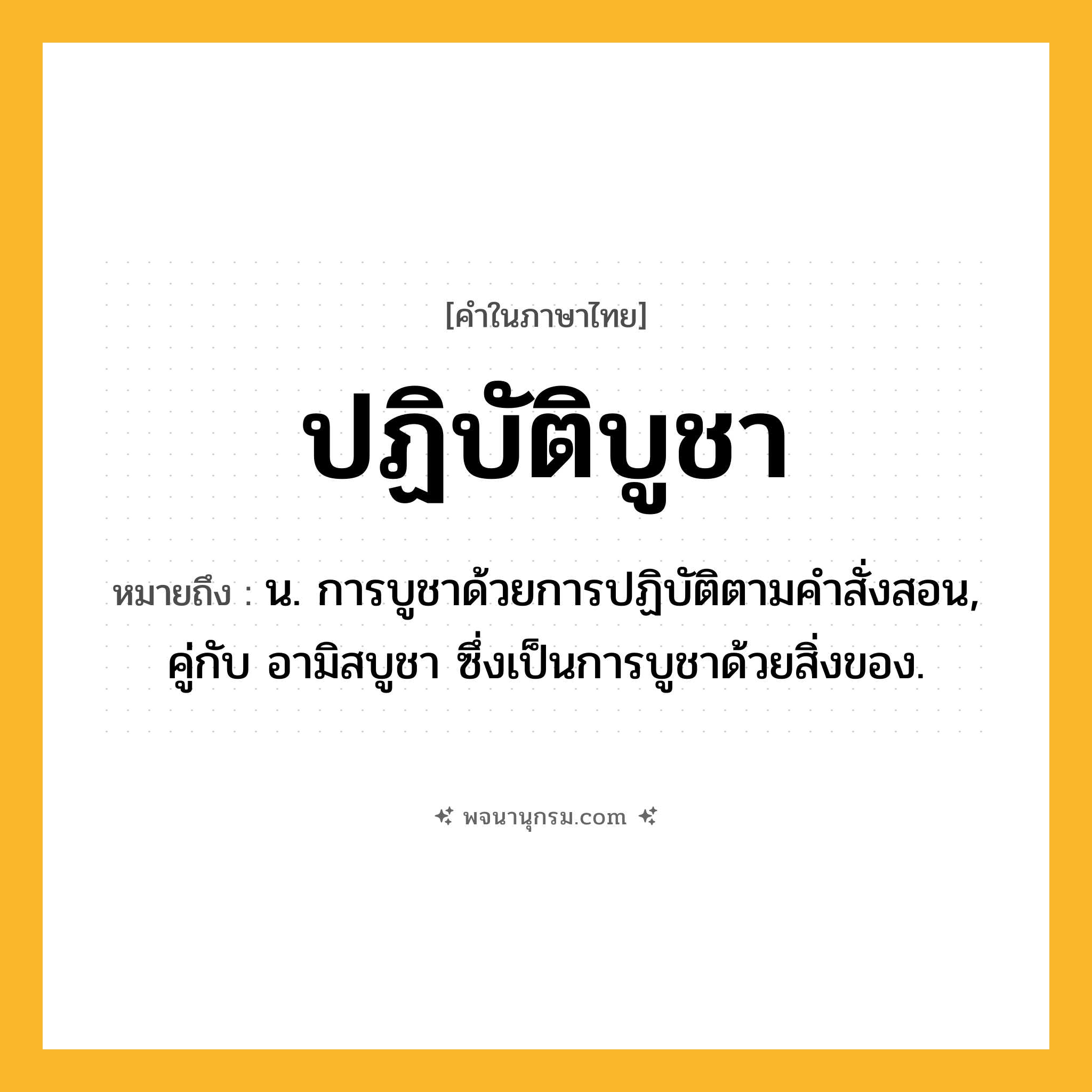 ปฏิบัติบูชา ความหมาย หมายถึงอะไร?, คำในภาษาไทย ปฏิบัติบูชา หมายถึง น. การบูชาด้วยการปฏิบัติตามคำสั่งสอน, คู่กับ อามิสบูชา ซึ่งเป็นการบูชาด้วยสิ่งของ.