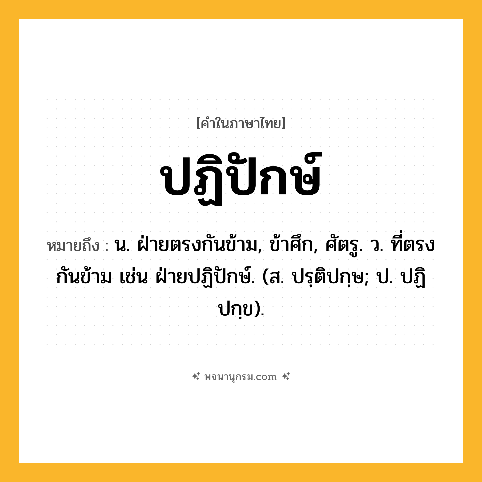 ปฏิปักษ์ ความหมาย หมายถึงอะไร?, คำในภาษาไทย ปฏิปักษ์ หมายถึง น. ฝ่ายตรงกันข้าม, ข้าศึก, ศัตรู. ว. ที่ตรงกันข้าม เช่น ฝ่ายปฏิปักษ์. (ส. ปรฺติปกฺษ; ป. ปฏิปกฺข).
