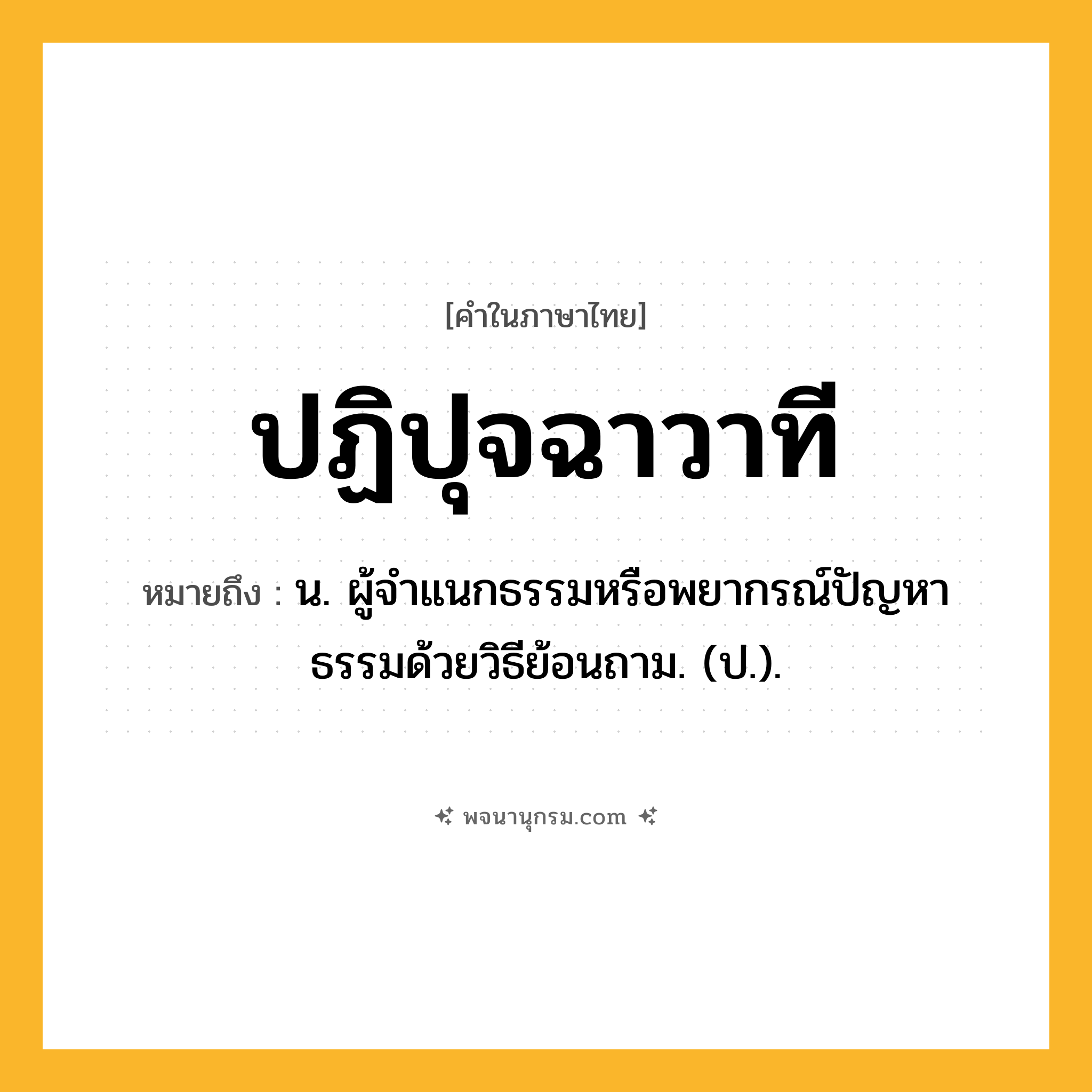 ปฏิปุจฉาวาที ความหมาย หมายถึงอะไร?, คำในภาษาไทย ปฏิปุจฉาวาที หมายถึง น. ผู้จําแนกธรรมหรือพยากรณ์ปัญหาธรรมด้วยวิธีย้อนถาม. (ป.).
