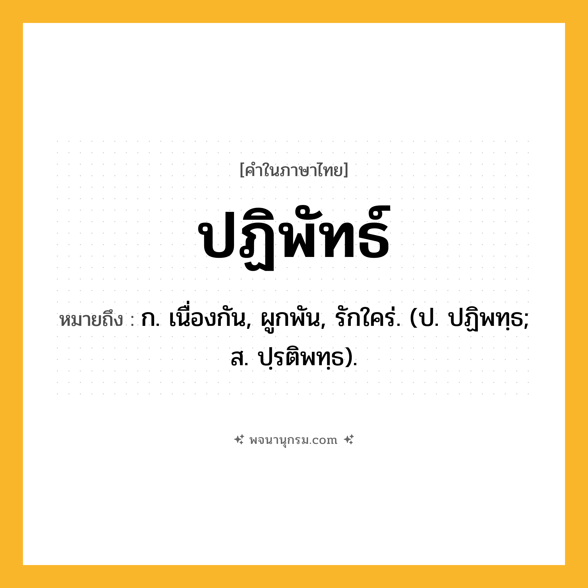 ปฏิพัทธ์ ความหมาย หมายถึงอะไร?, คำในภาษาไทย ปฏิพัทธ์ หมายถึง ก. เนื่องกัน, ผูกพัน, รักใคร่. (ป. ปฏิพทฺธ; ส. ปฺรติพทฺธ).