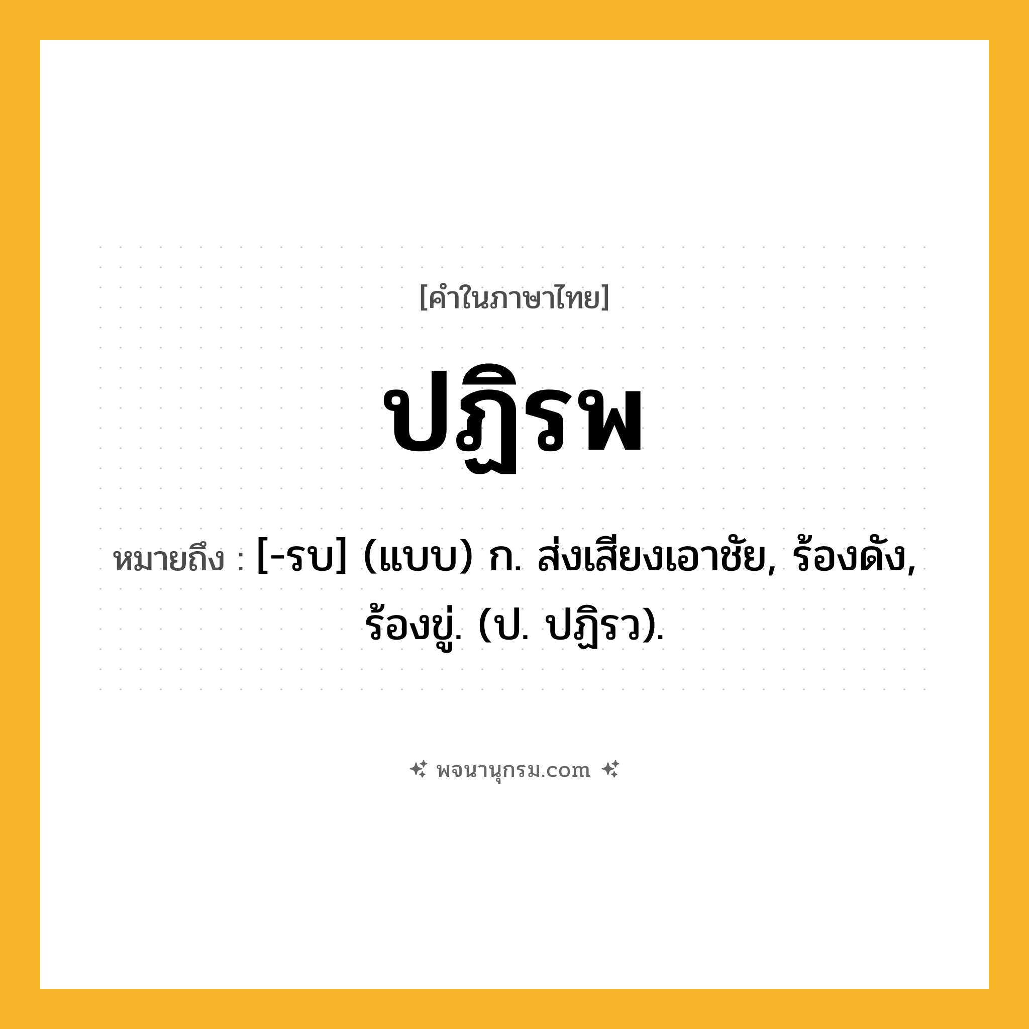 ปฏิรพ ความหมาย หมายถึงอะไร?, คำในภาษาไทย ปฏิรพ หมายถึง [-รบ] (แบบ) ก. ส่งเสียงเอาชัย, ร้องดัง, ร้องขู่. (ป. ปฏิรว).