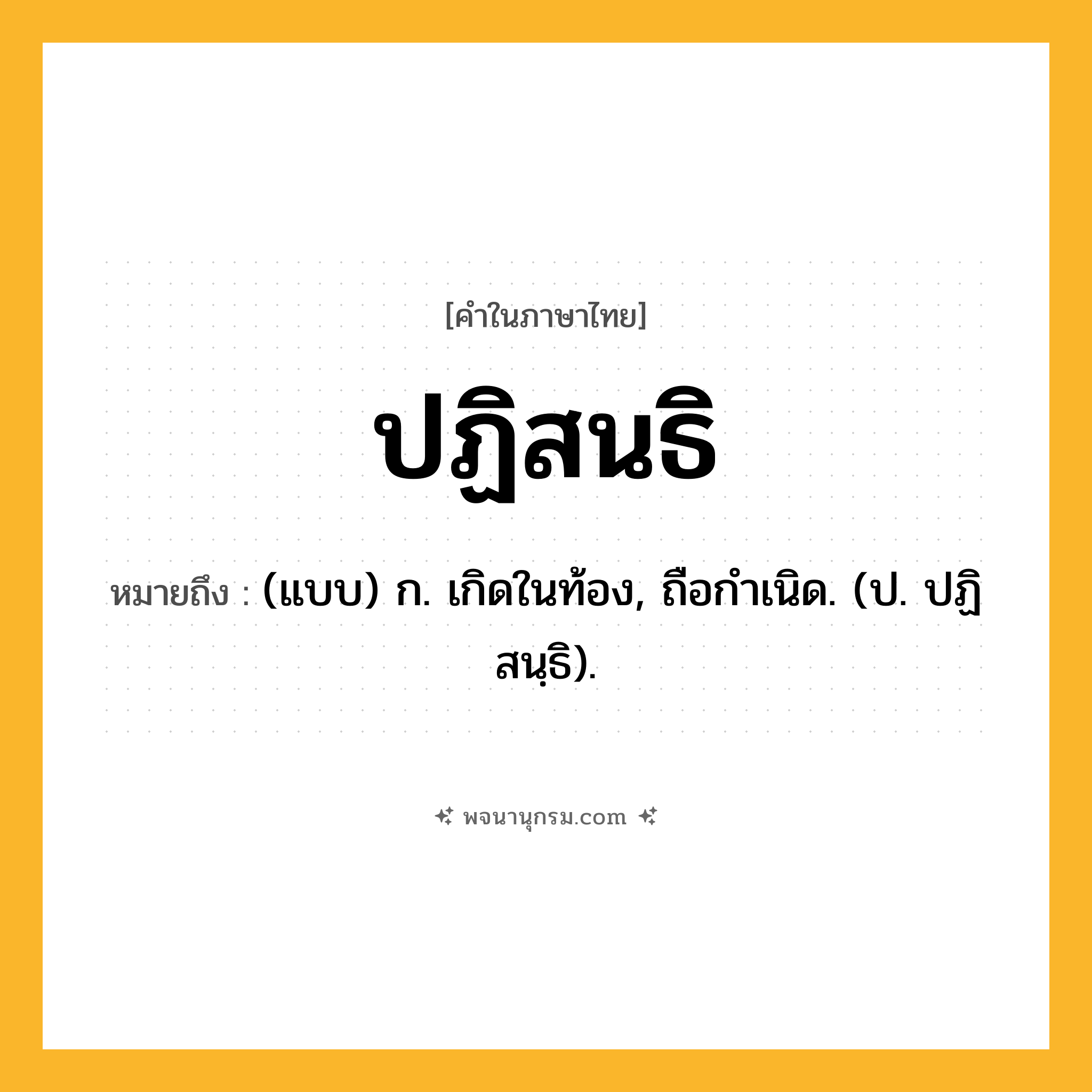 ปฏิสนธิ ความหมาย หมายถึงอะไร?, คำในภาษาไทย ปฏิสนธิ หมายถึง (แบบ) ก. เกิดในท้อง, ถือกําเนิด. (ป. ปฏิสนฺธิ).
