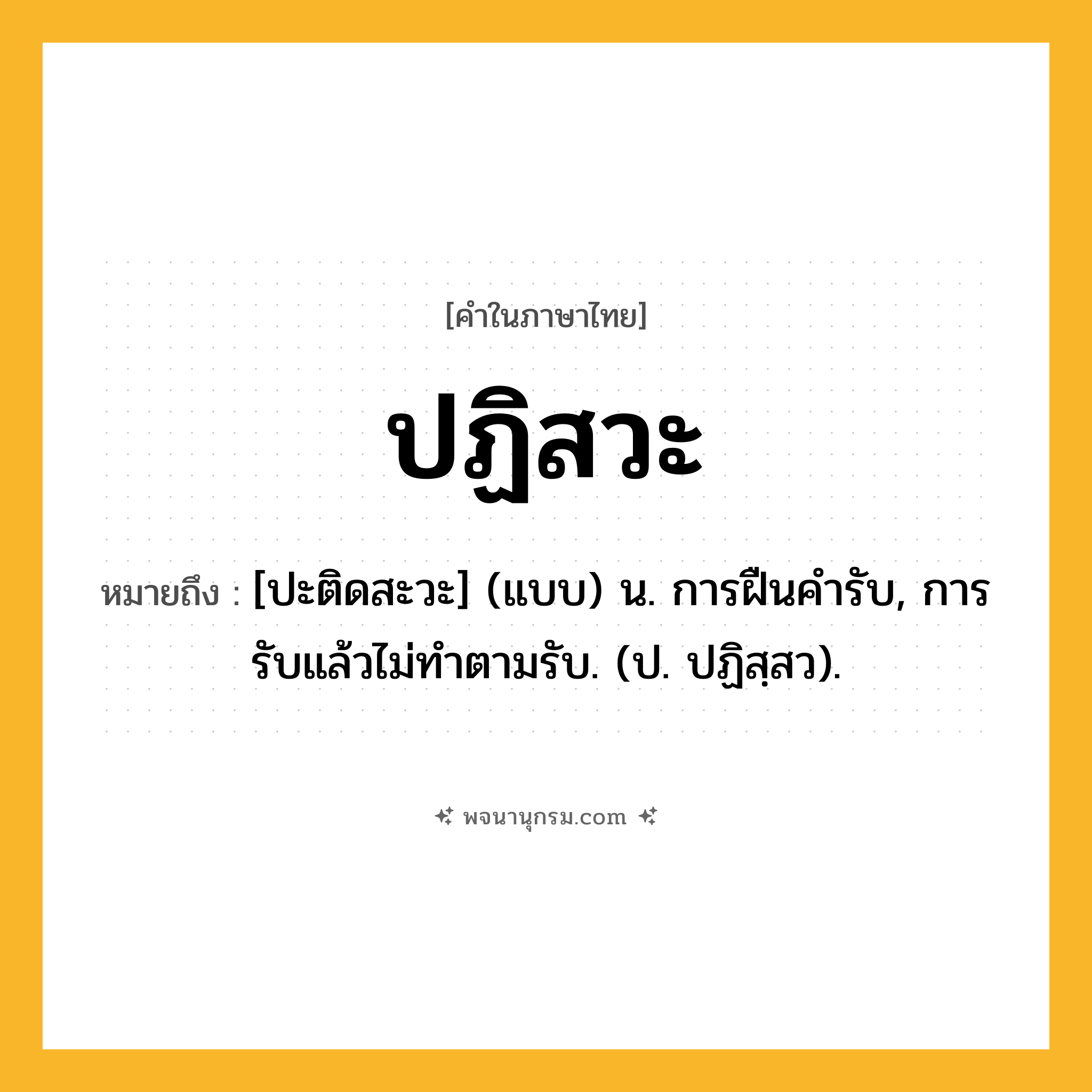 ปฏิสวะ ความหมาย หมายถึงอะไร?, คำในภาษาไทย ปฏิสวะ หมายถึง [ปะติดสะวะ] (แบบ) น. การฝืนคํารับ, การรับแล้วไม่ทําตามรับ. (ป. ปฏิสฺสว).