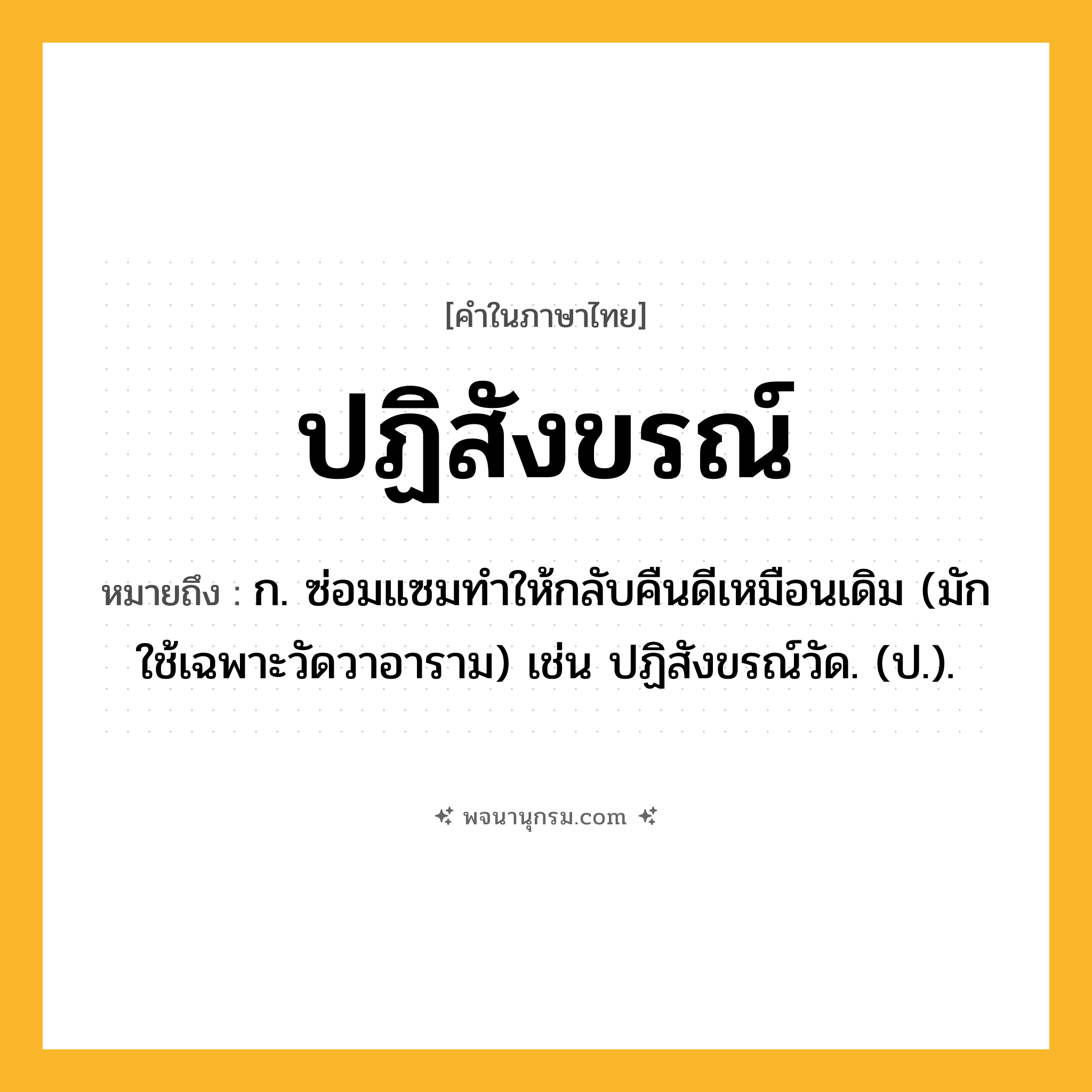 ปฏิสังขรณ์ ความหมาย หมายถึงอะไร?, คำในภาษาไทย ปฏิสังขรณ์ หมายถึง ก. ซ่อมแซมทําให้กลับคืนดีเหมือนเดิม (มักใช้เฉพาะวัดวาอาราม) เช่น ปฏิสังขรณ์วัด. (ป.).