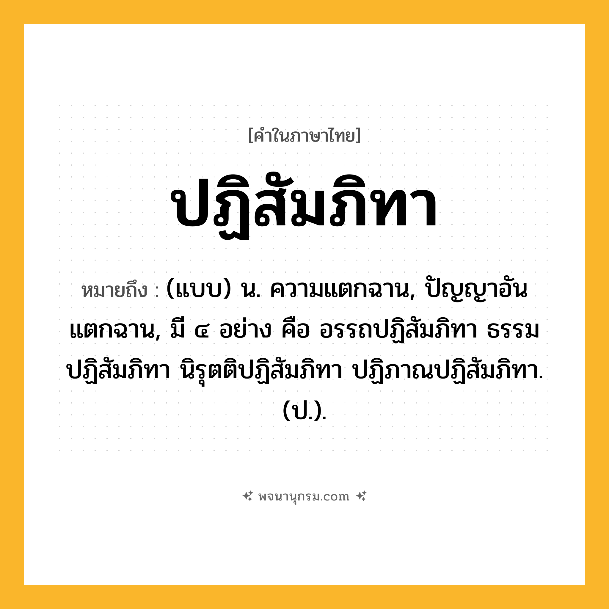ปฏิสัมภิทา ความหมาย หมายถึงอะไร?, คำในภาษาไทย ปฏิสัมภิทา หมายถึง (แบบ) น. ความแตกฉาน, ปัญญาอันแตกฉาน, มี ๔ อย่าง คือ อรรถปฏิสัมภิทา ธรรมปฏิสัมภิทา นิรุตติปฏิสัมภิทา ปฏิภาณปฏิสัมภิทา. (ป.).