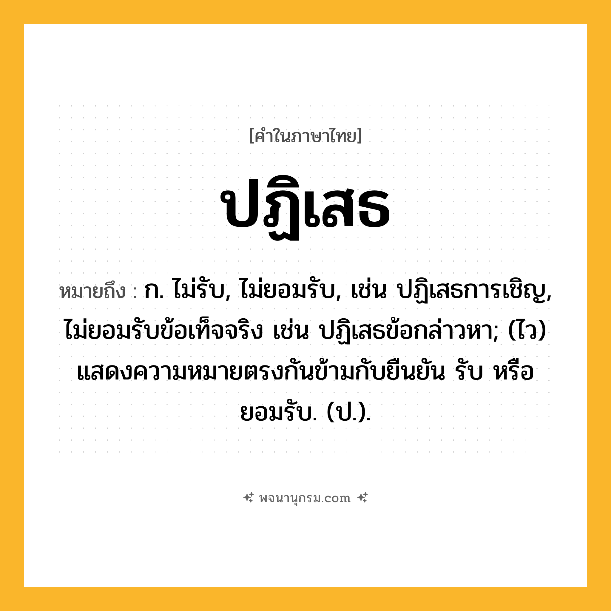 ปฏิเสธ ความหมาย หมายถึงอะไร?, คำในภาษาไทย ปฏิเสธ หมายถึง ก. ไม่รับ, ไม่ยอมรับ, เช่น ปฏิเสธการเชิญ, ไม่ยอมรับข้อเท็จจริง เช่น ปฏิเสธข้อกล่าวหา; (ไว) แสดงความหมายตรงกันข้ามกับยืนยัน รับ หรือ ยอมรับ. (ป.).