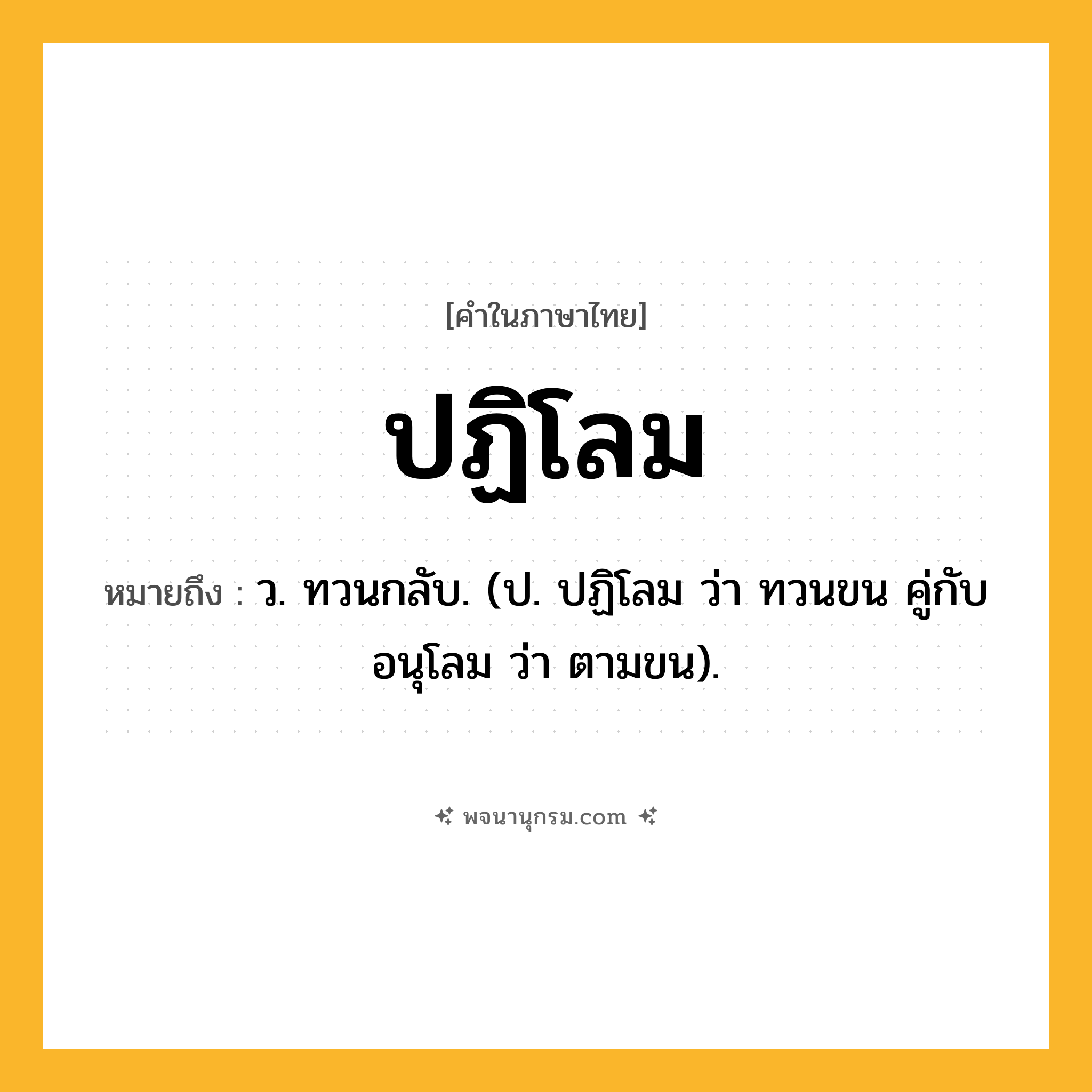 ปฏิโลม ความหมาย หมายถึงอะไร?, คำในภาษาไทย ปฏิโลม หมายถึง ว. ทวนกลับ. (ป. ปฏิโลม ว่า ทวนขน คู่กับ อนุโลม ว่า ตามขน).