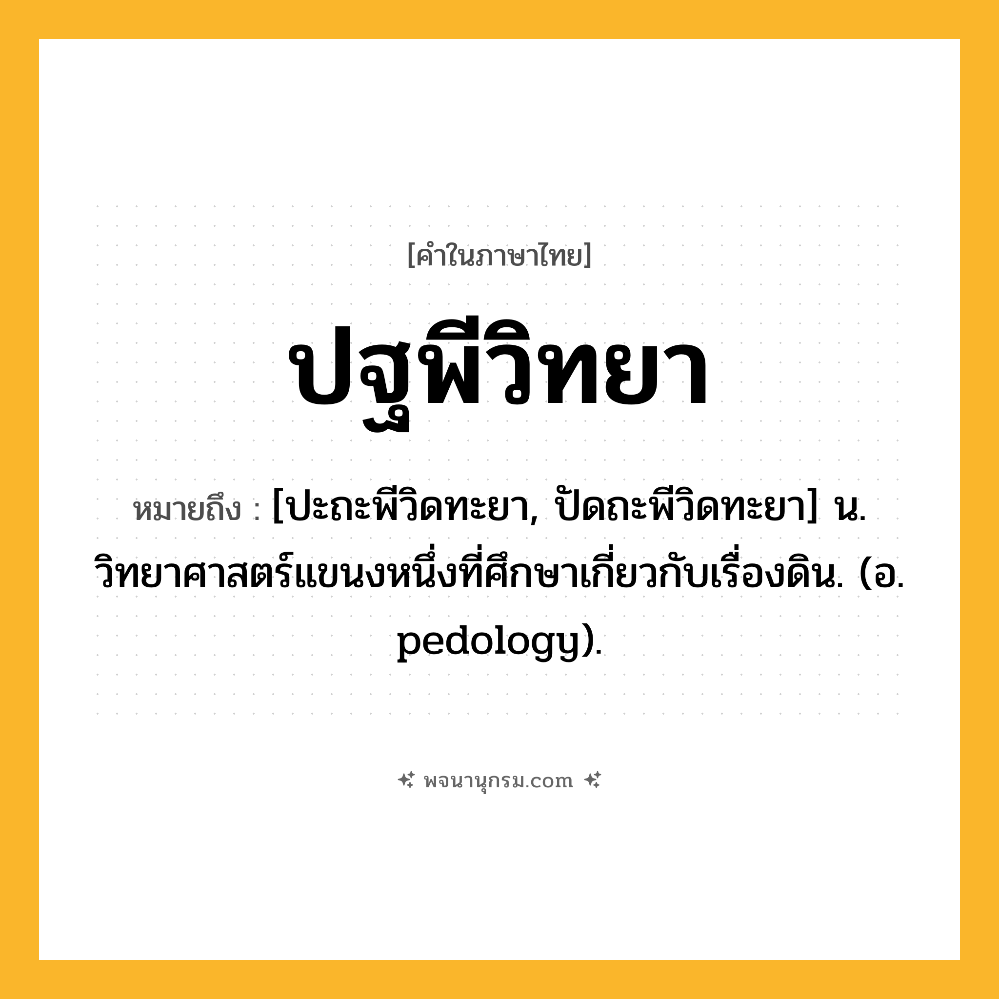 ปฐพีวิทยา ความหมาย หมายถึงอะไร?, คำในภาษาไทย ปฐพีวิทยา หมายถึง [ปะถะพีวิดทะยา, ปัดถะพีวิดทะยา] น. วิทยาศาสตร์แขนงหนึ่งที่ศึกษาเกี่ยวกับเรื่องดิน. (อ. pedology).