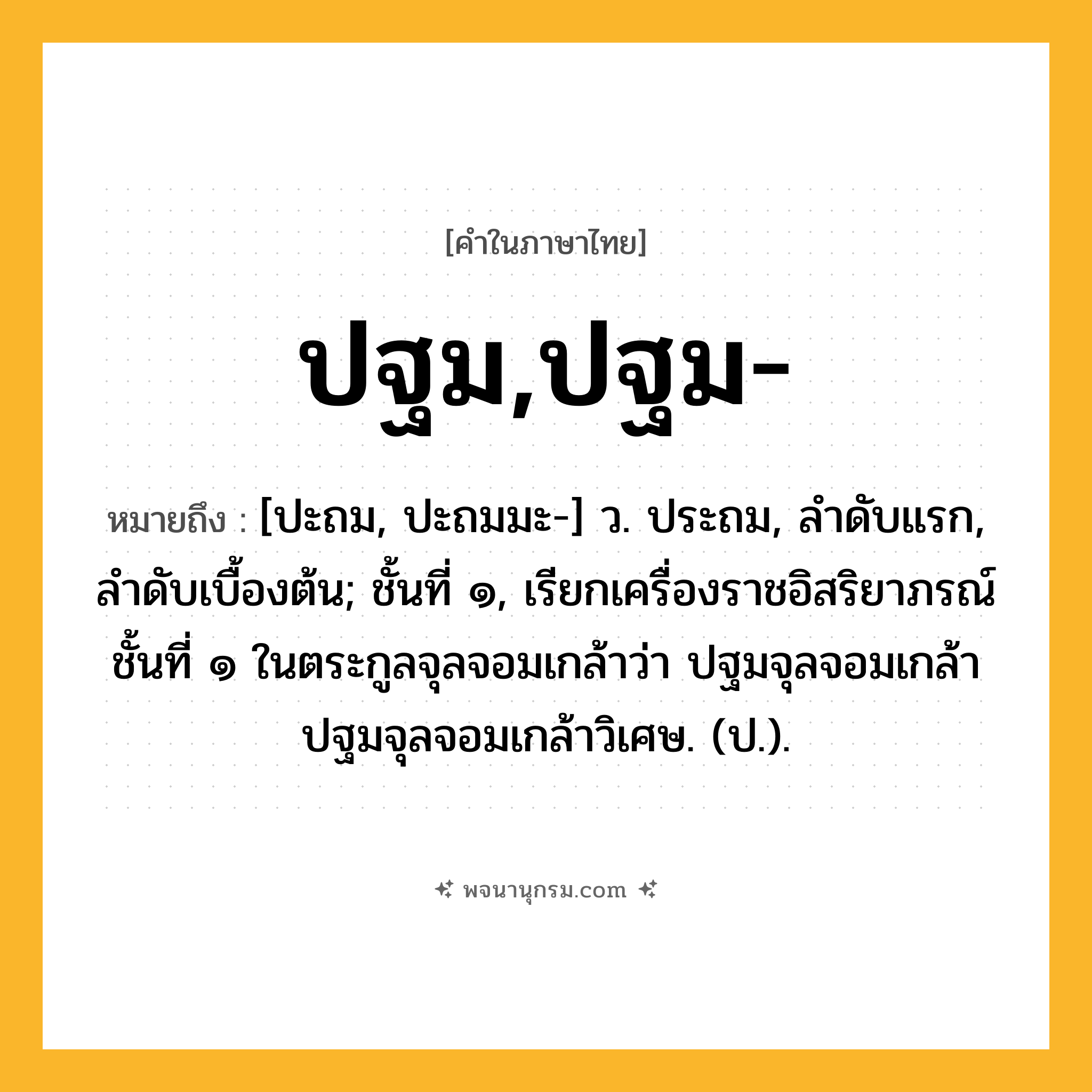 ปฐม,ปฐม- ความหมาย หมายถึงอะไร?, คำในภาษาไทย ปฐม,ปฐม- หมายถึง [ปะถม, ปะถมมะ-] ว. ประถม, ลำดับแรก, ลำดับเบื้องต้น; ชั้นที่ ๑, เรียกเครื่องราชอิสริยาภรณ์ชั้นที่ ๑ ในตระกูลจุลจอมเกล้าว่า ปฐมจุลจอมเกล้า ปฐมจุลจอมเกล้าวิเศษ. (ป.).