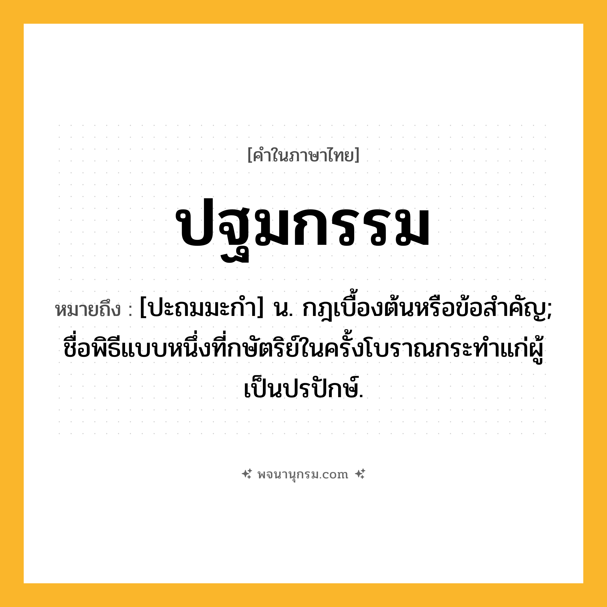 ปฐมกรรม ความหมาย หมายถึงอะไร?, คำในภาษาไทย ปฐมกรรม หมายถึง [ปะถมมะกํา] น. กฎเบื้องต้นหรือข้อสําคัญ; ชื่อพิธีแบบหนึ่งที่กษัตริย์ในครั้งโบราณกระทําแก่ผู้เป็นปรปักษ์.