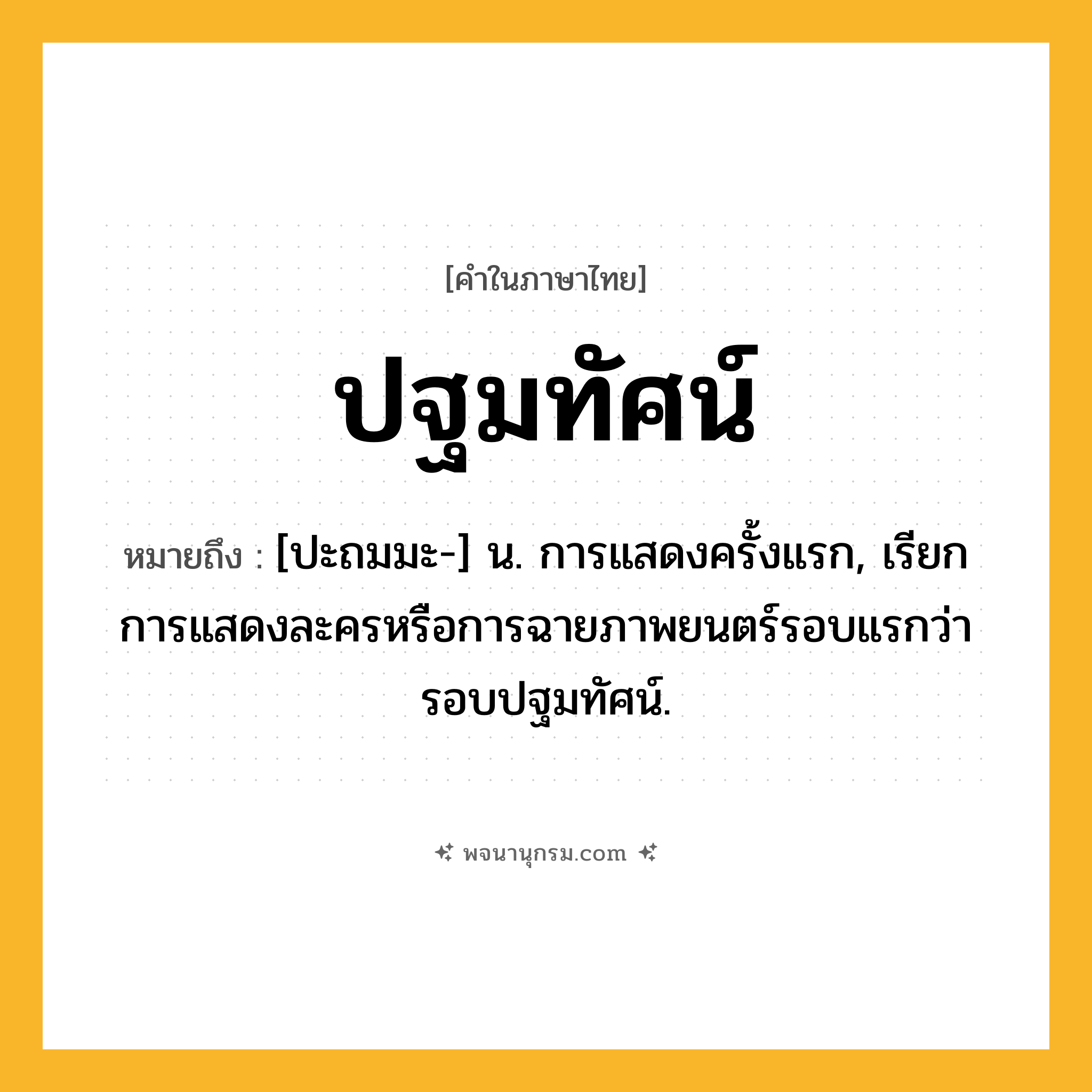 ปฐมทัศน์ ความหมาย หมายถึงอะไร?, คำในภาษาไทย ปฐมทัศน์ หมายถึง [ปะถมมะ-] น. การแสดงครั้งแรก, เรียกการแสดงละครหรือการฉายภาพยนตร์รอบแรกว่า รอบปฐมทัศน์.