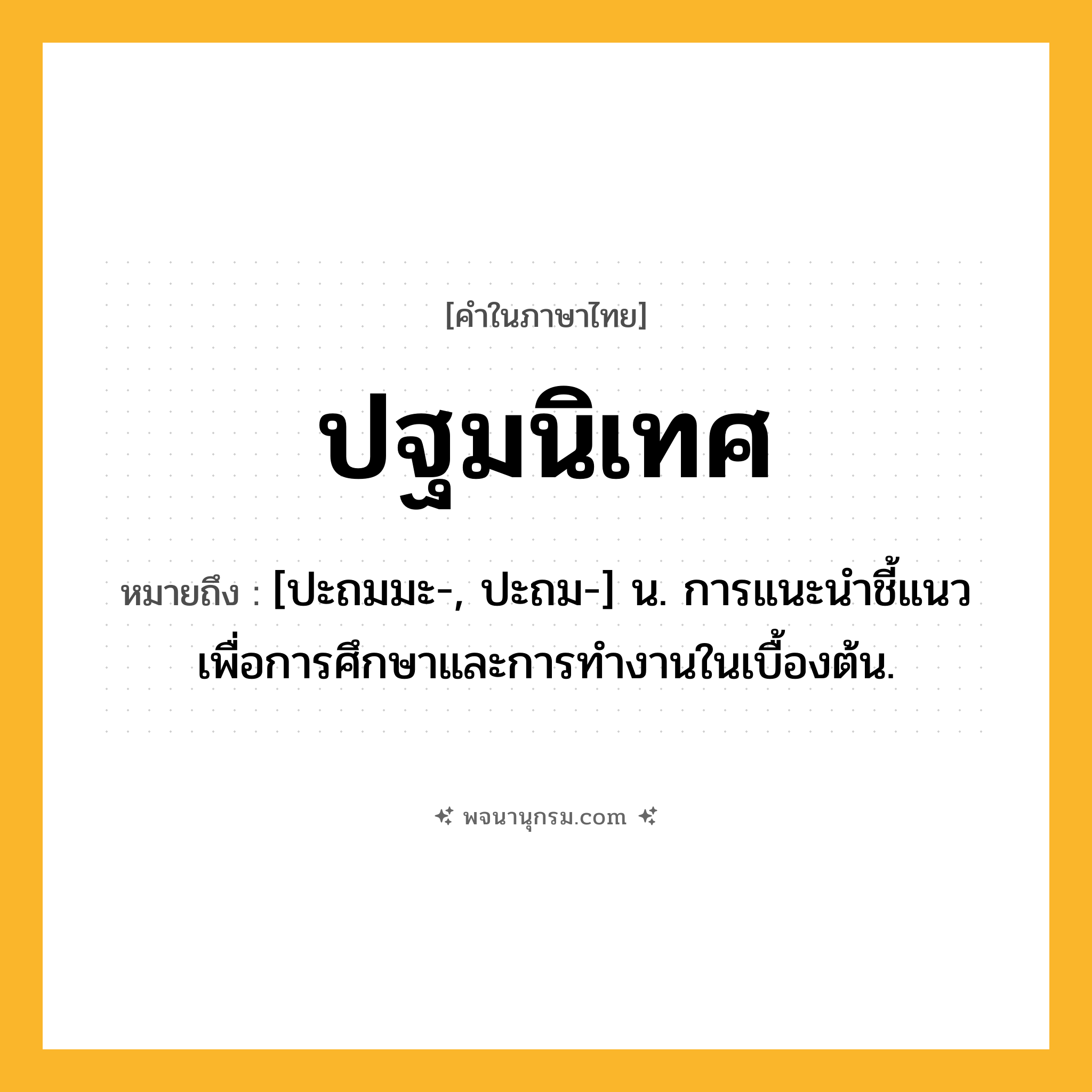 ปฐมนิเทศ ความหมาย หมายถึงอะไร?, คำในภาษาไทย ปฐมนิเทศ หมายถึง [ปะถมมะ-, ปะถม-] น. การแนะนําชี้แนวเพื่อการศึกษาและการทํางานในเบื้องต้น.